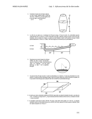 MOISES VILLENA MUÑOZ Cap. 5 Aplicaciones de la derivada
151
4. Considere el reservorio de la figura adjunta,
al cual se está vertiendo agua a razón de
50 m3/min. Determine ¿con qué rapidez sube
el nivel del agua, cuando éste tiene?:
a) 2 m. b) 5 m.
5. La orilla de una piscina es un rectángulo de 60 pies de largo y 30 pies de ancho. Su profundidad aumenta
uniformemente de 4 a 9 pies en un tramo horizontal de 40 pies y después continúa al mismo nivel los 20 pies
restantes, como se ilustra en la figura. La piscina se está llenando a razón de 50 pie3/min de agua. Calcule
aproximadamente la RAPIDEZ DE CAMBIO del nivel de agua en el momento que la profundidad es:
a) 4 pies
b) 6 pies
6. Suponga que sevacía el agua de un tanque
esférico de radio 10 pies. Si el nivel del
agua en el tanque es 5 piesy ésta decreciendo a
razón de 3 pies/seg., ¿con qué razón
disminuye el radio r de la superficie
del agua?
7. Una piscina tiene 20 pies de ancho, 4 pies de profundidad en un extremo y 10 pies de profundidad en el otro
extremo. La piscina se llena bombeando agua a razón de 40 pies cúbicos por minuto. Encuentre la rapidez con
la que sube el nivel del agua para cualquiervalor de h, donde h es la profundidad del agua.
8. Un avión que vuela a velocidad constante de 300 Km/h pasa sobre una estación terrestre de radar a una altura de
1 Km. Y se eleva a un ángulo de 30º. ¿A quévelocidad aumenta la distancia entre el avióny la estación de radar
1 minuto más tarde?
9. Un aeroplano vuela hacia el oeste a 500 Km. Por hora y pasa sobre cierto pueblo a la 11:00 a.m.; un segundo
aeroplanovuela a la misma altura hacia el sur a 400 Km. por horay pasa por el mismo pueblo a mediodía. ¿Qué
tan rápido seseparan a la 1:00 p.m.?
9'
4'
20' 40'
r
10
20
50
15
25
4
4
m.
2
m.
1
3
2
 
