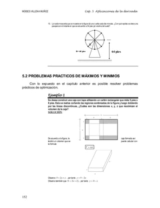 MOISES VILLENA MUÑOZ Cap. 5 Aplicaciones de la derivada
152
10. La rueda moscovita que se muestra en la figura dá una vuelta cada dos minutos. ¿Con qué rapidez se eleva una
pasajera en el instante en que se encuentra a 54 pies por encima del suelo?
5.2 PROBLEMAS PRACTICOS DE MÁXIMOS Y MINIMOS
Con lo expuesto en el capitulo anterior es posible resolver problemas
prácticos de optimización.
Ejemplo 1
Se desea construir una caja con tapa utilizando un cartón rectangular que mide 5 pies x
8 pies. Esta se realiza cortando las regiones sombreadas de la figura y luego doblando
por las líneas discontinuas, ¿Cuáles son las dimensiones x, y, z que maximizan el
volumen de la caja?
SOLUCIÓN:
De acuerdo a la figura, la caja formada así
tendrá un volumen que se puede calcular con
la formula
xyz
V  .
Observe z
x 
 2
5 , por tanto x
z 2
5 

Observe también que y
x 2
2
8 
 , por tanto x
y 
 4
64 pies
R= 60 pies
R
 