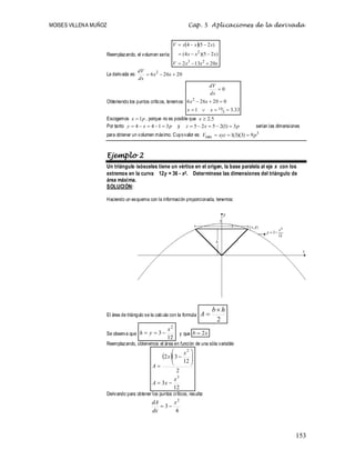 MOISES VILLENA MUÑOZ Cap. 5 Aplicaciones de la derivada
153
Reemplazando, el volumen sería:
 
x
x
x
V
x
x
x
x
x
x
V
20
13
2
)
2
5
)(
4
(
)
2
5
(
4
2
3
2









La derivada es: 20
26
6 2


 x
x
dx
dV
Obteniendo los puntos críticos, tenemos:
33
.
3
1
0
20
26
6
0
3
10
2








x
x
x
x
dx
dV
Escogemos p
x 1
 , porque no es posible que 5
.
2

x
Por tanto p
x
y 3
1
4
4 



 y p
x
z 3
)
1
(
2
5
2
5 



 serían las dimensiones
para obtener un volumen máximo. Cuyovalor es: 3
máx 9
)
3
)(
3
(
1 p
xyz
V 


Ejemplo 2
Un triángulo isósceles tiene un vértice en el origen, la base paralela al eje x con los
extremos en la curva 12y = 36 - x2. Determínese las dimensiones del triángulo de
área máxima.
SOLUCIÓN:
Haciendo un esquema con la información proporcionada, tenemos:
El área de triángulo se la calcula con la formula
2
h
b
A


Se observa que
12
3
2
x
y
h 

 y que x
b 2

Reemplazando, obtenemos el área en función de una sóla variable:
 
12
3
2
12
3
2
3
2
x
x
A
x
x
A












Derivando para obtener los puntos críticos, resulta:
4
3
2
x
dx
dA


 