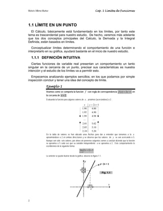Moisés Villena Muñoz Cap. 1 Límites de Funciones
2
2 1
1.90 4.80
1.95 4.90
1.99 4.98
2.01 5.02
2.05 5.10
2.10 5.20
x y x
= +
" "
1.1 LÍMITE EN UN PUNTO
El Cálculo, básicamente está fundamentado en los límites, por tanto este
tema es trascendental para nuestro estudio. De hecho, veremos más adelante
que los dos conceptos principales del Calculo, la Derivada y la Integral
Definida, están basados en límites.
Conceptualizar límites determinando el comportamiento de una función e
interpretarlo en su gráfica, ayudará bastante en el inicio de nuestro estudio.
1.1.1 DEFINICIÓN INTUITIVA
Ciertas funciones de variable real presentan un comportamiento un tanto
singular en la cercanía de un punto, precisar sus características es nuestra
intención y el estudio de los límites va a permitir esto.
Empecemos analizando ejemplos sencillos; en los que podamos por simple
inspección concluir y tener una idea del concepto de límite.
Ejemplo 1
Veamos como se comporta la función f con regla de correspondencia 1
2
)
( +
= x
x
f en
la cercanía de 2
=
x .
Evaluando la función para algunos valores de x , próximos (acercándose) a 2 :
En la tabla de valores se han ubicado unas flechas para dar a entender que tomamos a la x
aproximándose a 2 en ambas direcciones y se observa que los valores de y se van acercando a 5.
Aunque son sólo seis valores, por ahora sin ponernos exigentes vamos a concluir diciendo que la función
se aproxima a 5 cada vez que su variable independiente x se aproxima a 2. Este comportamiento lo
escribiremos de la siguiente forma:
( ) 5
1
2
lím
2
=
+
→
x
x
Lo anterior se puede ilustrar desde la gráfica, observe la figura 1.1:
Fig. 1.1
 
