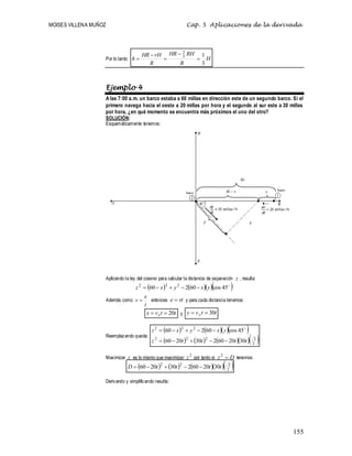 MOISES VILLENA MUÑOZ Cap. 5 Aplicaciones de la derivada
155
Por lo tanto: H
R
RH
HR
R
rH
HR
h
3
1
3
2





Ejemplo 4
A las 7:00 a.m. un barco estaba a 60 millas en dirección este de un segundo barco. Si el
primero navega hacia el oeste a 20 millas por hora y el segundo al sur este a 30 millas
por hora, ¿en qué momento se encuentra más próximos el uno del otro?
SOLUCIÓN:
Esquemáticamente tenemos:
Aplicando la ley del coseno para calcular la distancia de separación z , resulta:
     

45
cos
60
2
60 2
2
2
y
x
y
x
z 




Además como
t
e
v  entonces vt
e  y para cada distancia tenemos:
t
t
v
x x 20

 y t
t
v
y y 30


Reemplazando queda:
     
       
2
2
2
2
2
2
2
2
30
20
60
2
30
20
60
45
cos
60
2
60
t
t
t
t
z
y
x
y
x
z









 
Maximizar z es lo mismo que maximizar
2
z por tanto si D
z 
2
tenemos:
       
2
2
2
2
30
20
60
2
30
20
60 t
t
t
t
D 




Derivando y simplificando resulta:
 