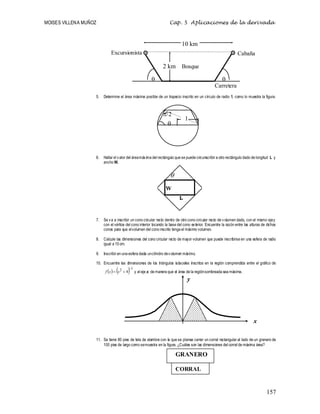 MOISES VILLENA MUÑOZ Cap. 5 Aplicaciones de la derivada
157
5. Determine el área máxima posible de un trapecio inscrito en un círculo de radio 1, como lo muestra la figura.
6. Hallar el valor del áreamáxima del rectángulo que se puede circunscribir a otro rectángulo dado de longitud L y
ancho W.
7. Se va a inscribir un cono circular recto dentro de otro cono circular recto de volumen dado, con el mismo ejey
con el vértice del cono interior tocando la base del cono exterior. Encuentre la razón entre las alturas de dichos
conos para que elvolumen del cono inscrito tenga el máximo volumen.
8. Calcule las dimensiones del cono circular recto de mayor volumen que puede inscribirse en una esfera de radio
igual a 10 cm.
9. Inscribir en una esfera dada uncilindro devolumen máximo.
10. Encuentre las dimensiones de los triángulos isósceles inscritos en la región comprendida entre el gráfico de
    1
2
4


 x
x
f y el eje x, de manera que el área de la regiónsombreada sea máxima.
11. Se tiene 80 pies de tela de alambre con la que se planea cerrar un corral rectangular al lado de un granero de
100 pies de largo como semuestra en la figura. ¿Cuáles son las dimensiones del corral de máxima área?


10 km
2 km Bosque
Excursionista Cabaña
Carretera
GRANERO
CORRAL
y
x
W
L



1
 