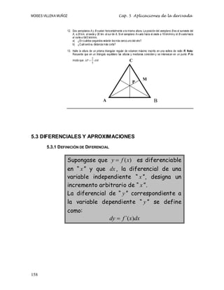 MOISES VILLENA MUÑOZ Cap. 5 Aplicaciones de la derivada
158
12. Dos aeroplanos A y B vuelan horizontalmente a la misma altura. La posición del aeroplano B es al suroeste del
A, a 20 km. al oeste y 20 km. al sur de A. Si el aeroplano Avuela hacia el oeste a 16 km/miny el B vuela hacia
el norte a 64/3 km/min.
a) ¿En cuántos segundos estarán losmás cerca uno del otro?
b) ¿Cuál será su distancia más corta?
13. Halle la altura de un prisma triangular regular de volumen máximo inscrito en una esfera de radio R. Nota:
Recuerde que en un triángulo equilátero las alturas y medianas coinciden y se intersecan en un punto P de
modo que AM
AP
3
2

5.3 DIFERENCIALES Y APROXIMACIONES
5.3.1 DEFINICIÓN DE DIFERENCIAL
Supongase que )
(x
f
y  es diferenciable
en “ x” y que dx, la diferencial de una
variable independiente “ x ”, designa un
incremento arbitrario de “ x ”.
La diferencial de “ y ” correspondiente a
la variable dependiente “ y ” se define
como:
dx
x
f
dy )
´(

A B
P
M
C
 
