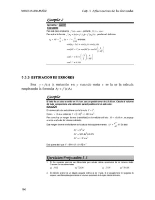 MOISES VILLENA MUÑOZ Cap. 5 Aplicaciones de la derivada
160
Ejemplo 2
Aproximar 
31
sen
SOLUCIÓN:
Para este caso empleamos x
x
f sen
)
(  , por tanto x
x
f cos
)
´( 
Para aplicar la formula x
x
f
x
f
x
x
f 



 )
´(
)
(
)
( 0
0
0 , para la cual definimos:
6
30
0




x ,
180
1




x entonces:
501
.
0
31
sen
180
2
3
5
.
0
31
sen
180
30
cos
)
30
sen(
)
1
30
sen(
)
cos(
)
sen(
)
sen( 0
0
0








































 x
x
x
x
x
5.3.3 ESTIMACION DE ERRORES
Sea )
(x
f
y  la variación en y cuando varía x se la se la calcula
empleando la formula x
x
f
y 

 )
´(
Ejemplo
El lado de un cubo se midió en 11.4 cm. con un posible error de ± 0.05 cm. Calcule el volumen
del cubo y proporcione una estimación para el posible error de este valor.
SOLUCIÓN:
El volumen del cubo se lo obtiene con la formula 3
l
V  .
Como cm
l 4
.
11
 entonces   3
3
5
.
1481
4
.
11 cm
V 
 .
Pero como hay un margen de error (variabilidad) en la medición del lado: cm
l 05
.
0


 , se propaga
un error en el valor del volumen calculado.
Este margen de error en el volumen se lo calcula de la siguiente manera: l
dl
dV
V 

 Es decir:
3
2
2
5
.
19
)
05
.
0
(
)
4
.
11
(
3
3
cm
V
V
l
l
V









Esto quiere decir que   3
5
.
19
5
.
1481 cm
V 

Ejercicios Propuestos 5.3
1. En los siguientes ejercicios use diferenciales para calcular valores aproximados de los números dados.
Compare con los valores reales:
a) 402 b) 3
91
.
26 c) 9
.
35 d) 6
05
.
64
2. El diámetro exterior de un delgado casquete esférico es de 12 pies. Si el casquete tiene 0.3 pulgadas de
espesor, use diferenciales paracalcular el volumen aproximado de la región interior delmismo.
 