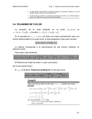 MOISES VILLENA MUÑOZ Cap. 5 Aplicaciones de la derivada
161
3. Un rodillo cilíndrico mide exactamente 12 pulgadas de longitud y se ha estimado su diámetro en 6  0.005
pulgadas. Calculesu volumen con una estimación del error.
4. Se mide el radio de una esfera con un instrumento cuya precisión es de 0.05 cm.. Si la medición registra un
radio de 15 cm. Determine el error que tendrá elvolumen de la esfera
5.4 POLINOMIO DE TAYLOR
La ecuación de la recta tangente en el punto  
)
(
, 0
0 x
f
x es
 
0
0
0 )
´(
)
( x
x
x
f
x
f
y 

 es decir  
0
0
0 )
´(
)
( x
x
x
f
x
f
y 

 .
En la vecindad de 0
x , )
(x
f
y  ; por tanto una buena aproximación para una
función diferenciable en un punto sería la recta tangente en ese punto; es decir:
 
0
0
0 )
´(
)
(
)
( x
x
x
f
x
f
x
f 

 .
Lo anterior corresponde a la aproximación de una función mediante un
polinomio lineal.
Para mayor orden tenemos:
       n
n
x
x
n
x
f
x
x
x
f
x
x
x
f
x
x
x
f
x
f
x
f 0
0
3
0
0
2
0
0
0
0
0
!
)
(
...
!
3
)
´´´(
!
2
)
´´(
)
´(
)
(
)
( 









El Polinomio de Taylor de orden “n” para una función.
NO OLVIDE DEMOSTRARLO.
Si 0
0 
x se llama Polinomio de Mclaurin. En tal caso sería:
      ...
!
3
)
0
´´´(
!
2
)
0
´´(
)
0
´(
)
0
(
)
(
3
2




 x
f
x
f
x
f
f
x
f
Ejemplo
Hallar el polinomio de Taylor de orden 4 para x
e
x
f 
)
( y empleelo para calcular 1
.
0
e .
SOLUCIÓN:
       4
0
0
3
0
0
2
0
0
0
0
0
!
4
)
(
!
3
)
´´´(
!
2
)
´´(
)
´(
)
(
)
( x
x
x
f
x
x
x
f
x
x
x
f
x
x
x
f
x
f
x
f
IV









       
24
6
2
1
0
!
4
0
!
3
0
!
2
0
4
3
2
4
0
3
0
2
0
0
0
x
x
x
x
e
x
e
x
e
x
e
x
e
e
e
x
x














bien, ahora reemplazando 1
.
0

x resulta:
000004166
.
0
000166666
.
0
005
.
0
1
.
0
1
)
1
.
0
( 




f
105170833
.
1
)
1
.
0
( 
f
 