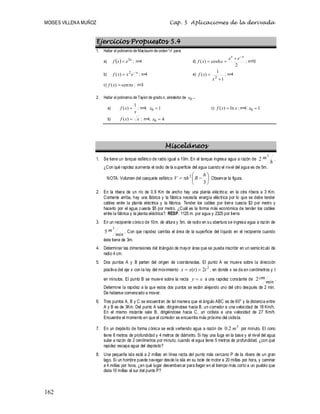 MOISES VILLENA MUÑOZ Cap. 5 Aplicaciones de la derivada
162
Ejercicios Propuestos 5.4
1. Hallar el polinomio de Maclaurin de orden“n” para:
a)   x
e
x
f 3
 ; n=4 d)
2
cosh
)
(
x
x
e
e
x
x
f



 ; n=10
b) x
e
x
x
f 
 2
)
( ; n=4 e)
1
1
)
(
2


x
x
f ; n=4
c) x
x
f 
 sen
)
( ; n=3
2. Hallar el polinomio de Taylor de grado n, alrededor de 0
x .
a)
x
x
f
1
)
(  ; n=4; 1
0 
x c) x
x
f ln
)
(  ; n=4; 1
0 
x
b) x
x
f 
)
( ; n=4; 4
0 
x
Misceláneos
1. Se tiene un tanque esférico de radio igual a 10m. En el tanque ingresa agua a razón de
h
m3
2 .
¿Con qué rapidez aumenta el radio de la superficie del agua cuando el nivel del agua es de 5m.
NOTA: Volumen del casquete esférico 








3
2 h
R
h
V Observar la figura.
2. En la ribera de un río de 0.9 Km de ancho hay una planta eléctrica; en la otra ribera a 3 Km.
Corriente arriba, hay una fábrica y la fábrica necesita energía eléctrica por lo que se debe tender
cables entre la planta eléctrica y la fábrica. Tender los cables por tierra cuesta $3 por metro y
hacerlo por el agua cuesta $5 por metro. ¿Cuál es la forma más económica de tender los cables
entre la fábrica y la planta eléctrica?. RESP. 1125 m. por agua y 2325 por tierra
3. En un recipiente cónico de 10m. de altura y 5m. de radio en su abertura se ingresa agua a razón de
min
m3
5 . Con que rapidez cambia el área de la superficie del líquido en el recipiente cuando
éste tiene de 3m.
4. Determinar las dimensiones del triángulo de mayor área que se pueda inscribir en un semicírculo de
radio 4 cm.
5. Dos puntos A y B parten del origen de coordenadas. El punto A se mueve sobre la dirección
positiva del eje x con la ley del movimiento
2
2
)
( t
t
x
x 
 , en donde x se da en centímetros y t
en minutos. El punto B se mueve sobre la recta x
y  a una rapidez constante de
min
cm
2 .
Determine la rapidez a la que estos dos puntos se están alejando uno del otro después de 2 min.
De haberse comenzado a mover.
6. Tres puntos A, B y C se encuentran de tal manera que el ángulo ABC es de 60° y la distancia entre
A y B es de 3Km. Del punto A sale, dirigiéndose hacia B, un corredor a una velocidad de 18 Km/h.
En el mismo instante sale B, dirigiéndose hacia C, un ciclista a una velocidad de 27 Km/h.
Encuentre el momento en que el corredor se encuentra más próximo del ciclista.
7. En un depósito de forma cónica se está vertiendo agua a razón de
3
2
.
0 m por minuto. El cono
tiene 8 metros de profundidad y 4 metros de diámetro. Si hay una fuga en la base y el nivel del agua
sube a razón de 2 centímetros por minuto, cuando el agua tiene 5 metros de profundidad, ¿con qué
rapidez escapa agua del depósito?
8. Una pequeña isla está a 2 millas en línea recta del punto más cercano P de la ribera de un gran
lago. Si un hombre puede navegar desde la isla en su bote de motor a 20 millas por hora, y caminar
a 4 millas por hora, ¿en qué lugar desembarcar para llegar en el tiempo más corto a un pueblo que
dista 10 millas al sur del punto P?
 