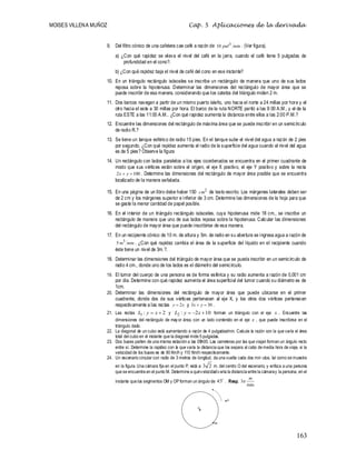 MOISES VILLENA MUÑOZ Cap. 5 Aplicaciones de la derivada
163
9. Del filtro cónico de una cafetera cae café a razón de min
pul3
10 . (Ver figura).
a) ¿Con qué rapidez se eleva el nivel del café en la jarra, cuando el café tiene 5 pulgadas de
profundidad en el cono?.
b) ¿Con qué rapidez baja el nivel de café del cono en ese instante?
10. En un triángulo rectángulo isósceles se inscribe un rectángulo de manera que uno de sus lados
reposa sobre la hipotenusa. Determinar las dimensiones del rectángulo de mayor área que se
puede inscribir de esa manera, considerando que los catetos del triángulo miden 2 m.
11. Dos barcos navegan a partir de un mismo puerto isleño, uno hacia el norte a 24 millas por hora y el
otro hacia el este a 30 millas por hora. El barco de la ruta NORTE partió a las 9:00 A.M., y el de la
ruta ESTE a las 11:00 A.M.. ¿Con qué rapidez aumenta la distancia entre ellos a las 2:00 P.M.?
12. Encuentre las dimensiones del rectángulo de máxima área que se puede inscribir en un semicírculo
de radio R.?
13. Se tiene un tanque esférico de radio 15 pies. En el tanque sube el nivel del agua a razón de 2 pies
por segundo. ¿Con qué rapidez aumenta el radio de la superficie del agua cuando el nivel del agua
es de 5 pies? Observe la figura
14. Un rectángulo con lados paralelos a los ejes coordenados se encuentra en el primer cuadrante de
modo que sus vértices están sobre el origen, el eje X positivo, el eje Y positivo y sobre la recta
100
2 
 y
x . Determine las dimensiones del rectángulo de mayor área posible que se encuentra
localizado de la manera señalada.
15. En una página de un libro debe haber 150 2
cm de texto escrito. Los márgenes laterales deben ser
de 2 cm y los márgenes superior e inferior de 3 cm. Determine las dimensiones de la hoja para que
se gaste la menor cantidad de papel posible.
16. En el interior de un triángulo rectángulo isósceles, cuya hipotenusa mide 18 cm., se inscribe un
rectángulo de manera que uno de sus lados reposa sobre la hipotenusa. Calcular las dimensiones
del rectángulo de mayor área que puede inscribirse de esa manera.
17. En un recipiente cónico de 10 m. de altura y 5m. de radio en su abertura se ingresa agua a razón de
min
m3
5 . ¿Con qué rapidez cambia el área de la superficie del líquido en el recipiente cuando
éste tiene un nivel de 3m.?.
18. Determinar las dimensiones del triángulo de mayor área que se pueda inscribir en un semicírculo de
radio 4 cm., donde uno de los lados es el diámetro del semicírculo.
19. El tumor del cuerpo de una persona es de forma esférica y su radio aumenta a razón de 0,001 cm
por día. Determine con qué rapidez aumenta el área superficial del tumor cuando su diámetro es de
1cm.
20. Determinar las dimensiones del rectángulo de mayor área que puede ubicarse en el primer
cuadrante, donde dos de sus vértices pertenecen al eje X, y los otros dos vértices pertenecen
respectivamente a las rectas x
y 2
 y 30
3 
 y
x .
21. Las rectas 2
:
1 
 x
y
L y 10
2
:
2 

 x
y
L forman un triángulo con el eje x . Encuentre las
dimensiones del rectángulo de mayor área, con un lado contenido en el eje x , que puede inscribirse en el
triángulo dado.
22. La diagonal de un cubo está aumentando a razón de 4 pulgadas/min. Calcule la razón con la que varía el área
total del cubo en el instante que la diagonal mide 5 pulgadas.
23. Dos buses parten de una misma estación a las 09h00. Las carreteras por las que viajan forman un ángulo recto
entre sí. Determine la rapidez con la que varía la distancia que los separa al cabo de media hora de viaje, si la
velocidad de los buses es de 90 Km/h y 110 Km/h respectivamente.
24. Un escenario circular con radio de 3 metros de longitud, da una vuelta cada dos min utos, tal como se muestra
en la figura. Una cámara fija en el punto P, está a 2
3 m. del centro O del escenario, y enfoca a una persona
que se encuentra en el punto M. Determine a quévelocidadvaría la distancia entre la cámaray la persona, en el
instante que los segmentos OM y OP forman un ángulo de

45 . Resp. 3
min
m




O
M
P
 