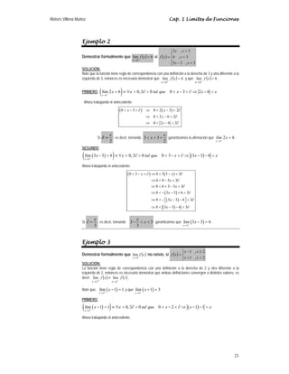 Moisés Villena Muñoz Cap. 1 Límites de Funciones
21
Ejemplo 2
Demostrar formalmente que ( ) 6
lím
3
=
→
x
f
x
si ( )
⎪
⎩
⎪
⎨
⎧

−
=

=
3
,
3
3
3
,
4
3
,
2
x
x
x
x
x
x
f
SOLUCIÓN:
Note que la función tiene regla de correspondencia con una definición a la derecha de 3 y otra diferente a la
izquierda de 3, entonces es necesario demostrar que ( ) 6
lím
3
=
+
→
x
f
x
y que ( ) 6
lím
3
=
−
→
x
f
x
.
PRIMERO, ( )
3
lím 2 6 0, 0 0 3 2 6
x
x tal que x x
ε ε
+
→
= ≡ ∀  ∃∂   −  ∂ ⇒ − 
Ahora trabajando el antecedente:
( ) ( )
0 3 0 2 3 2
0 2 6 2
0 2 6 2
 −  ∂ ⇒  −  ∂
⇒  −  ∂
⇒  −  ∂
x x
x
x
Si
2
ε
∂ = ; es decir, tomando
2
3
3
ε
+

 x garantizamos la afirmación que
3
2 6
+
→
=
x
lím x .
SEGUNDO,
( )
( ) ( )
3
lím 3 3 6 0, 0 0 3 3 3 6
x
x tal que x x
ε ε
−
→
− = ≡ ∀  ∃∂   −  ∂ ⇒ − − 
Ahora trabajando el antecedente:
( ) ( )
( )
( )
( )
0 3 0 3 3 3
0 9 3 3
0 6 3 3 3
0 3 3 6 3
0 3 3 6 3
0 3 3 6 3
 −  ∂ ⇒  −  ∂
⇒  −  ∂
⇒  + −  ∂
⇒  − − +  ∂
⇒  −⎡ − − ⎤  ∂
⎣ ⎦
⇒  − −  ∂
x x
x
x
x
x
x
Si
3
ε
=
∂ ; es decir, tomando 3
3
3 

− x
ε
garantizamos que ( )
3
lím 3 3 6
x
x
−
→
− = .
Ejemplo 3
Demostrar formalmente que ( )
x
f
x 2
lím
→
no existe, si ( )
⎩
⎨
⎧

+
≥
−
=
2
,
1
2
,
1
x
x
x
x
x
f
SOLUCIÓN:
La función tiene regla de correspondencia con una definición a la derecha de 2 y otra diferente a la
izquierda de 2, entonces es necesario demostrar que ambas definiciones convergen a distintos valores, es
decir: ( ) ( )
x
f
x
f
x
x −
→
+
→
≠
2
2
lím
lím .
Note que, ( )
2
lím 1 1
x
x
+
→
− = y que ( )
2
lím 1 3
x
x
−
→
+ =
PRIMERO,
( )
( ) ( )
2
lím 1 1 0, 0 0 2 1 1
x
x tal que x x
ε ε
+
→
− = ≡ ∀  ∃∂   −  ∂ ⇒ − − 
Ahora trabajando el antecedente:
 