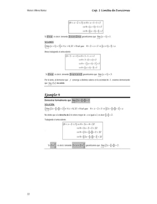 Moisés Villena Muñoz Cap. 1 Límites de Funciones
22
( )
( )
( )
0 2 0 1 1
0 1 1
0 1 1
 −  ∂ ⇒  − −  ∂
⇒  − −  ∂
⇒  − −  ∂
x x
x
x
Si ε
=
∂ ; es decir, tomando ε
+

 2
2 x garantizamos que ( )
2
lím 1 1
x
x
+
→
− = .
SEGUNDO,
( )
( ) ( )
2
lím 1 3 0, 0 0 2 1 3
x
x tal que x x
ε ε
−
→
+ = ≡ ∀  ∃∂   −  ∂ ⇒ + − 
Ahora trabajando el antecedente:
( )
( )
( )
( )
0 2 0 3 1
0 3 1
0 1 3
0 1 3
 −  ∂ ⇒  − −  ∂
⇒  − +  ∂
⇒  −⎡ + − ⎤  ∂
⎣ ⎦
⇒  + −  ∂
x x
x
x
x
Si ε
=
∂ ; es decir, tomando 2
2 

− x
ε garantizamos que ( )
2
lím 1 3
x
x
−
→
+ = .
Por lo tanto, al demostrar que f converge a distintos valores en la vecindad de 2 , estamos demostrando
que ( )
x
f
x 2
lím
→
no existe
Ejemplo 4
Demostrar formalmente que a b
( )
2
lím 2 2
x
x x
+
→
− =
SOLUCIÓN:
a b
( )
( ) a b
( )
2
lím 2 2 0, 0 0 2 2 2
x
x x tal que x x x
ε ε
+
→
− = ≡ ∀  ∃∂   −  ∂ ⇒ − − 
No olvide que a la derecha de 2 el entero mayor de x es igual a 2, es decir a b 2
x = .
Trabajando el antecedente:
¨
( )
a b
( )
a b
( )
0 2 0 2 4 2
0 2 2 2 2
0 2 2 2
0 2 2 2
 −  ∂ ⇒  −  ∂
⇒  − −  ∂
⇒  − −  ∂
⇒  − −  ∂
x x
x
x x
x x
Si
2
ε
∂ = ; es decir, tomando 2 2
2
x
ε
  + garantizamos que a b
( )
2
lím 2 2
x
x x
+
→
− = .
 