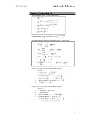 Moisés Villena Muñoz Cap. 1 Límites de Funciones
23
Ejercicios Propuestos 1.2
1. Demostrar formalmente utilizando la definición de límites laterales:
a. 0
lím
0
=
→
x
x
b. ( ) 3
lím
2
−
=
→
x
f
x
; si ( )
⎩
⎨
⎧

−
≥
−
=
2
,
4
5
2
,
7
2
x
x
x
x
x
f
c. ( ) 3
lím
2
=
→
x
f
x
; si ( )
⎩
⎨
⎧

+
≥
−
=
2
,
1
2
,
1
2
x
x
x
x
x
f
d. a b
( )
2
lím 2 3
x
x x
−
→
− =
e. a b
( )
3
lím 3 6
x
x x
+
→
− =
2. Demostrar formalmente que ( )
x
f
x 1
lím
→
no existe, si ( )
⎩
⎨
⎧

+
≥
−
=
1
,
2
1
,
1
3
x
x
x
x
x
f
3. Trace la gráfica y determine, por inspección, el límite indicado si existe, si no existe justifique.
a. ( )
⎪
⎩
⎪
⎨
⎧

=
−

=
1
,
3
1
,
1
1
,
2
x
x
x
x
f ; ( )
x
f
x 1
lím
→
b. ( )
2
2
x
f x
x
+
=
+
; ( )
2
lím
x
f x
→−
; ( )
2
lím
x
f x
→
c. ( )
⎩
⎨
⎧

−
≥
−
=
2
,
4
5
2
,
7
2
x
x
x
x
x
f ; ( )
x
f
x 2
lím
→
d. ( ) a b
f x x x
= − ; ( )
x
f
x −
→0
lím , ( )
0
lím
x
f x
+
→
e. ( )
a b
( )
( )
, 1
3 , 1 4
, 4
x x x
f x Sgn x x
x x
μ
⎧ + ≤ −
⎪
= − −  ≤
⎨
⎪

⎩
; ( )
1
lím
x
f x
→−
( )
5
2
, lím
x
f x
→−
4. Bosqueje la gráfica de una función que cumpla las condiciones siguientes:
• R
f
Dom =
• f es decreciente en ( ) ( )
2
,
0
3
, ∪
−
−∞
• f es creciente en ( ) ( )
+∞
∪
− ,
2
0
,
3
• [ ]
ε
δ
δ
ε 
−
⇒

−
−

∀

∃

∀ 2
)
(
3
0
,
0
0 x
f
x
x
• [ ]
ε
δ
δ
ε 
⇒

+

∀

∃

∀ )
(
3
0
,
0
0 x
f
x
x
• [ ]
ε
δ
δ
ε 
+
⇒

−

∀

∃

∀ 1
)
(
2
0
,
0
0 x
f
x
x
• ( ) ( ) 0
2
3 =
=
− f
f y 5
)
0
( =
f
5. Bosqueje el gráfico de una función que cumpla las condiciones siguientes:
• R
f
Dom =
• f es creciente en ( ) ( )
,0 0,3
−∞ ∪
• f decreciente en ( )
∞
,
3
• [ ]
ε
δ
δ
ε 
−
⇒

−

∀

∃

∀ 3
)
(
0
,
0
0 x
f
x
x
• [ ]
ε
δ
δ
ε 
⇒


∀

∃

∀ )
(
0
,
0
0 x
f
x
x
• [ ]
ε
δ
δ
ε 
−
⇒

−

∀

∃

∀ 5
)
(
3
0
,
0
0 x
f
x
x
• ( ) ( ) 0
)
6
(
3
3 =
=
=
− f
f
f y 2
)
0
( =
f
 