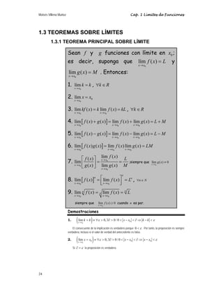 Moisés Villena Muñoz Cap. 1 Límites de Funciones
24
1.3 TEOREMAS SOBRE LÍMITES
1.3.1 TEOREMA PRINCIPAL SOBRE LÍMITE
Sean f y g funciones con límite en 0
x ;
es decir, suponga que
0
lím ( )
x x
f x L
→
= y
0
lím ( )
x x
g x M
→
= . Entonces:
1.
0
lím
x x
k k
→
= , k R
∀ ∈
2.
0
0
lím
x x
x x
→
=
3.
0 0
lím ( ) lím ( )
x x x x
kf x k f x kL
→ →
= = , k R
∀ ∈
4. [ ]
0 0 0
lím ( ) ( ) lím ( ) lím ( )
x x x x x x
f x g x f x g x L M
→ → →
+ = + = +
5. [ ]
0 0 0
lím ( ) ( ) lím ( ) lím ( )
x x x x x x
f x g x f x g x L M
→ → →
− = − = −
6. [ ]
0 0 0
lím ( ) ( ) lím ( ) lím ( )
x x x x x x
f x g x f x g x LM
→ → →
= =
7. 0
0
0
lím ( )
( )
lím
( ) lím ( )
x x
x x
x x
f x
f x L
g x g x M
→
→
→
⎡ ⎤
= =
⎢ ⎥
⎣ ⎦
;siempre que
0
lím ( ) 0
x x
g x
→
≠
8. [ ]
0 0
lím ( ) lím ( )
n
n n
x x x x
f x f x L
→ →
⎡ ⎤
= =
⎢ ⎥
⎣ ⎦
, n N
∀ ∈
9.
0 0
lím ( ) lím ( ) n
n
n
x x x x
f x f x L
→ →
= =
siempre que
0
lím ( ) 0
x x
f x
→
≥ cuando n es par.
Demostraciones
1. ( )
0
0
lím 0, 0/ 0
x x
k k x x k k
ε ε
→
= ≡ ∀  ∃∂   −  ∂ ⇒ − 
El consecuente de la implicación es verdadero porque ε

0 . Por tanto, la proposición es siempre
verdadera, incluso si el valor de verdad del antecedente es falso.
2. ( )
0
0 0 0
lím 0, 0/ 0
x x
x x x x x x
ε ε
→
= ≡ ∀  ∃∂   −  ∂ ⇒ − 
Si ε
=
∂ la proposición es verdadera.
 