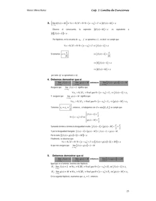 Moisés Villena Muñoz Cap. 1 Límites de Funciones
25
3. ( )
0
0
lím ( ) 0, 0/ 0 ( )
x x
kf x kL x x kf x kL
ε ε
→
= ≡ ∀  ∃∂   −  ∂ ⇒ − 
Observe el consecuente, la expresión ε

− kL
x
kf )
( es equivalente a
( ) ε

− L
x
f
k )
( .
Por hipótesis, en la cercanía de 0
x , f se aproxima a L , es decir; se cumple que:
0
0, 0/ 0 ( )
x x f x L
ε ε
∀  ∃∂   −  ∂ ⇒ − 
Si tomamos
k
ε
ε = ( )
f x L
k
ε
⇒ − 
( )
k f x L ε
⇒ − 
( )
kf x kL ε
⇒ − 
por tanto kf se aproximará a kL .
4. Debemos demostrar que si
L
x
f
x
x
=
→
)
(
lím
0
M
x
g
x
x
=
→
)
(
lím
0
entonces [ ] M
L
x
g
x
f
x
x
+
=
+
→
)
(
)
(
lím
0
Asegurar que L
x
f
x
x
=
→
)
(
lím
0
significa que:
1
1
0
1
1 )
(
0
0
,
0 ε
ε 
−
⇒
∂

−


∃∂

∀ L
x
f
x
x
que
tal
Y asegurar que M
x
g
x
x
=
→
)
(
lím
0
significa que:
2
2
0
2
2 )
(
0
0
,
0 ε
ε 
−
⇒
∂

−


∃∂

∀ M
x
g
x
x
que
tal
Tomemos 1 2
2
ε
ε ε
= = , entonces , si trabajamos con { }
1 2
min ,
∂ = ∂ ∂ se cumple que:
0
( )
2
0
( )
2
f x L
x x
g x M
ε
ε
⎧
− 
⎪
⎪
 −  ∂ ⇒ ⎨
⎪ − 
⎪
⎩
Sumando término a término la desigualdad resulta:
2
2
)
(
)
(
ε
ε
+

−
+
− M
x
g
L
x
f
Y por la desigualdad triangular ( ) ( ) M
x
g
L
x
f
M
x
g
L
x
f −
+
−
≤
−
+
− )
(
)
(
)
(
)
(
Por lo tanto ( ) ( ) ε

+
−
+ M
L
x
g
x
f )
(
)
(
Finalmente, se observar que:
( ) ( ) ε
ε 
+
−
+
⇒
∂

−


∃∂

∀ M
L
x
g
x
f
x
x )
(
)
(
0
/
0
,
0 0
lo que nos asegura que [ ] M
L
x
g
x
f
x
x
+
=
+
→
)
(
)
(
lím
0
5. Debemos demostrar que si
L
x
f
x
x
=
→
)
(
lím
0
M
x
g
x
x
=
→
)
(
lím
0
entonces [ ]
0
lím ( ) ( )
x x
f x g x LM
→
=
Igual que en el anterior, tenemos dos hipótesis:
0
1 : lím ( )
x x
H f x L
→
= 1 1 0 1 1
0, 0 0 ( )
tal que x x f x L
ε ε
≡ ∀  ∃∂   −  ∂ ⇒ − 
0
2 : lím ( )
x x
H g x M
→
= 2 2 0 2 2
0, 0 0 ( )
tal que x x g x M
ε ε
≡ ∀  ∃∂   −  ∂ ⇒ − 
En la segunda hipótesis, asumamos que 2 1
ε = , entonces
 