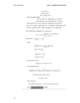 Moisés Villena Muñoz Cap. 1 Límites de Funciones
26
( )
( )
( ) 1
1 1
1 1
g x M
g x M
M g x M
− 
−  − 
−   +
Por la desigualdad triangular:
1 1
M M
+  + ( )
1 1 1
M M M
≡ − +  +  +
( )
1 1
M M
+ −  + − ( )
1 1 1
M M M
≡ − +  −  +
Como ( ) 1
g x M
 + y 1 1
M M
+  + se concluye que ( ) 1
g x M
 +
Como ( )
1
M g x
−  y ( )
1 1
M M
− +  − se concluye que ( ) ( )
1
M g x
− + 
Entonces: ( ) 1
g x M
 + y además ( ) ( )
1
( ) 1
g x f x L M
ε
−  +
Bien, se observa que si trabajamos con { }
1 2
min ,
∂ = ∂ ∂
( ) ( )
1
0
2
( ) 1
0
( )
g x f x L M
x x
g x M
ε
ε
⎧ −  +
⎪
 −  ∂ ⇒ ⎨
− 
⎪
⎩
Si decidimos que 1
1
M
ε
ε =
+
y 2
L
ε
ε =
Entonces
( )
( )
( )
( ) 1
2 1
( )
2
g x f x L M
M
g x M
L
ε
ε
⎧
−  +
⎪ +
⎪
⎨
⎪ − 
⎪
⎩
( ) ( )
2
( )
2
g x f x L
L g x M
ε
ε
⎧
− 
⎪
⎪
⎨
⎪ − 
⎪
⎩
Sumando término a término:
( ) ( ) ( )
g x f x L L g x M ε
− + − 
Por la desigualdad triangular:
( )( ) ( ) ( )
( ) ( ) ( ) ( )
a
a b a
g x f x L L g x M g x f x L L g x M ε
− + − ≤ − + − 

  
( ) ( ) ( )
( )
f x g x Lg x Lg x LM ε
− + − 
( )
( )
f x g x LM ε
− 
Hemos concluido que:
( )
0
0, 0 0 ( )
tal que x x f x g x LM
ε ε
∀  ∃∂   −  ∂ ⇒ − 
Es decir: [ ]
0
lím ( ) ( )
x x
f x g x LM
→
= L.Q.Q.D.
 