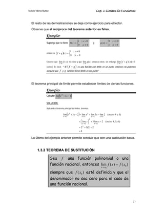 Moisés Villena Muñoz Cap. 1 Límites de Funciones
27
El resto de las demostraciones se deja como ejercicio para el lector.
Observe que el recíproco del teorema anterior es falso.
Ejemplo
Suponga que se tiene
⎩
⎨
⎧
≤

=
0
;
0
0
;
1
)
(
x
x
x
f y
⎩
⎨
⎧

≥
=
0
;
1
0
;
0
)
(
x
x
x
g
entonces ( )
⎩
⎨
⎧
=
≠
=
+
0
;
0
0
;
1
)
(
x
x
x
g
f
Observe que:
0
lím ( )
x
f x
→
no existe y que
0
lím ( )
x
g x
→
tampoco existe, sin embargo ( )
0
lím ( ) 1
x
f g x
→
+ =
(existe). Es decir, “ Si ( )
g
f + es una función con límite en un punto, entonces no podemos
asegurar que f y g también tienen límite en ese punto”
El teorema principal de límite permite establecer límites de ciertas funciones.
Ejemplo
Calcular ( )
2
3
lim 2
2
−
+
→
x
x
x
SOLUCIÓN:
Aplicando el teorema principal de límites, tenemos:
( )
8
2
)
2
(
3
2
)
1
3
,
8
(
2
lim
3
lim
)
5
4
(
2
lim
3
lim
lim
2
3
lim
2
2
2
2
2
2
2
2
2
2
=
−
+
=
−
+
⎟
⎠
⎞
⎜
⎝
⎛
=
−
+
=
−
+
→
→
→
→
→
→
y
inciso
x
x
y
inciso
x
x
x
x
x
x
x
x
x
x
Lo último del ejemplo anterior permite concluir que con una sustitución basta.
1.3.2 TEOREMA DE SUSTITUCIÓN
Sea f una función polinomial o una
función racional, entonces
0
0
lím ( ) ( )
x x
f x f x
→
=
siempre que 0
( )
f x esté definida y que el
denominador no sea cero para el caso de
una función racional.
 