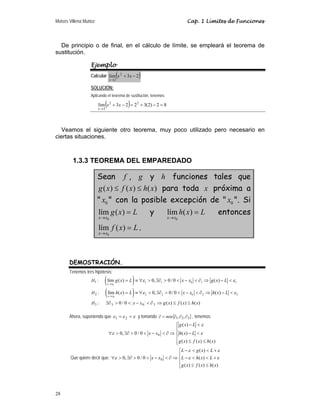 Moisés Villena Muñoz Cap. 1 Límites de Funciones
28
De principio o de final, en el cálculo de límite, se empleará el teorema de
sustitución.
Ejemplo
Calcular ( )
2
3
lim 2
2
−
+
→
x
x
x
SOLUCIÓN:
Aplicando el teorema de sustitución, tenemos:
( ) 8
2
)
2
(
3
2
2
3
lim 2
2
2
=
−
+
=
−
+
→
x
x
x
Veamos el siguiente otro teorema, muy poco utilizado pero necesario en
ciertas situaciones.
1.3.3 TEOREMA DEL EMPAREDADO
Sean f , g y h funciones tales que
( ) ( ) ( )
g x f x h x
≤ ≤ para toda x próxima a
 0
x  con la posible excepción de  0
x . Si
0
lím ( )
x x
g x L
→
= y
0
lím ( )
x x
h x L
→
= entonces
0
lím ( )
x x
f x L
→
= .
DEMOSTRACIÓN.
Tenemos tres hipótesis:
:
1
H ( )
0
1 1 0 1 1
lím ( ) 0, 0/ 0 ( )
x x
g x L x x g x L
ε ε
→
= ≡ ∀  ∃∂   −  ∂ ⇒ − 
:
2
H ( )
0
2 2 0 2 2
lím ( ) 0, 0/ 0 ( )
x x
h x L x x h x L
ε ε
→
= ≡ ∀  ∃∂   −  ∂ ⇒ − 
:
3
H )
(
)
(
)
(
0
/
0 3
0
3 x
h
x
f
x
g
x
x ≤
≤
⇒
∂

−


∃∂
Ahora, suponiendo que ε
ε
ε =
= 2
1 y tomando { }
3
2
1 ,
, ∂
∂
∂
=
∂ min , tenemos:
⎪
⎪
⎩
⎪
⎪
⎨
⎧
≤
≤

−

−
⇒
∂

−


∃∂

∀
)
(
)
(
)
(
)
(
)
(
0
/
0
,
0 0
x
h
x
f
x
g
L
x
h
L
x
g
x
x ε
ε
ε
Que quiere decir que:
⎪
⎩
⎪
⎨
⎧
≤
≤
+


−
+


−
⇒
∂

−


∃∂

∀
)
(
)
(
)
(
)
(
)
(
0
/
0
,
0 0
x
h
x
f
x
g
L
x
h
L
L
x
g
L
x
x ε
ε
ε
ε
ε
 