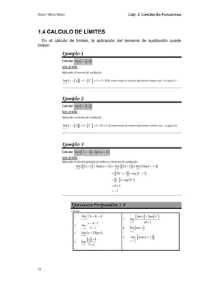 Moisés Villena Muñoz Cap. 1 Límites de Funciones
32
1.4 CALCULO DE LÍMITES
En el cálculo de límites, la aplicación del teorema de sustitución puede
bastar.
Ejemplo 1
Calcular a b
( )
1
lím
x
x x
+
→
−
SOLUCIÓN:
Aplicando el teorema de sustitución:
a b
( )
1
lím 1 1 1 1 0
x
x x
+
+
→
− = − = − =
c f
d g
e h (El entero mayor de números ligeramente mayores que 1 es igual a 1)
Ejemplo 2
Calcular a b
( )
1
lím
x
x x
−
→
−
SOLUCIÓN:
Aplicando el teorema de sustitución
a b
( )
1
lím 1 1 1 0 1
x
x x
−
−
→
− = − = − =
c f
d g
e h (El entero mayor de números ligeramente menores que 1 es igual a 0)
Ejemplo 3
Calcular a b ( )
( )
1
lím 2 1 1
x
x Sgn x
−
→
− + −
SOLUCIÓN:
Aplicando el teorema principal de límites y el teorema de sustitución:
a b ( )
( ) a b
( ) ( )
( )
( )
( )
1 1 1
lím 2 1 1 lím 2 1 lím 1
2(1 ) 1 1 1
1 0
0 1
1
x x x
x Sng x x Sng x
sng
sng
− − −
→ → →
− −
− −
− + − = − + −
= − + −
= +
= −
= −
c f
d g
e h
c f
d g
e h
Ejercicios Propuestos 1.4
Calcular:
1. 4
6
2
lím
4
−
−
+
→
x
x
2.
x
x
x −
−
−
+
→ 3
1
4
lím
3
3. ( )
0
lím 2
x
x Sgnx
+
→
−
4.
a b
3
3
lím
3
x
x
x
+
→
−
−
7.
a b ( )
( )
2
0
tan
lím
x
x Sgn x
x
μ
+
→
+
8. a b
2
lím sen
x
x
π
→
9. ( )
2
2
lím cos
x
x π
π +
→−
+
c f
d g
e h
 