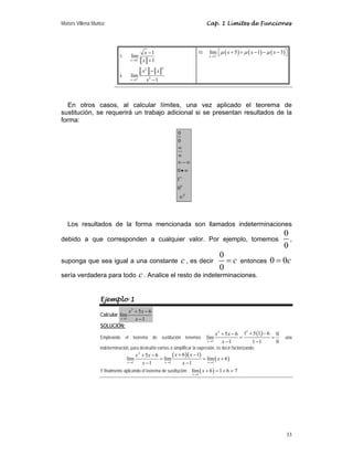 Moisés Villena Muñoz Cap. 1 Límites de Funciones
33
5.
a b
0
1
lím
1
x
x
x
+
→
−
+
6.
a b
2
2
2
1
lím
1
x
x x
x
+
→
−
−
c f
d g
e h
10. ( ) ( ) ( )
5
lím 5 1 3
x
x x x
μ μ μ
+
→
+ + − − −
⎡ ⎤
⎣ ⎦
En otros casos, al calcular límites, una vez aplicado el teorema de
sustitución, se requerirá un trabajo adicional si se presentan resultados de la
forma:
0
0
0
0
0
1
0
∞
∞
∞
∞ − ∞
•∞
∞
Los resultados de la forma mencionada son llamados indeterminaciones
debido a que corresponden a cualquier valor. Por ejemplo, tomemos
0
0
,
suponga que sea igual a una constante c, es decir
0
0
c
= entonces 0 0c
=
sería verdadera para todo c. Analice el resto de indeterminaciones.
Ejemplo 1
Calcular
2
1
5 6
lím
1
x
x x
x
→
+ −
−
SOLUCIÓN:
Empleando el teorema de sustitución tenemos
( )
2
2
1
1 5 1 6
5 6 0
lím
1 1 1 0
x
x x
x
→
+ −
+ −
= =
− −
una
indeterminación, para destruirla vamos a simplificar la expresión, es decir factorizando:
( )( )
( )
2
1 1 1
6 1
5 6
lím lím lím 6
1 1
x x x
x x
x x
x
x x
→ → →
+ −
+ −
= = +
− −
Y finalmente aplicando el teorema de sustitución: ( )
1
lím 6 1 6 7
x
x
→
+ = + =
 