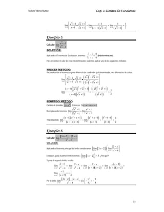 Moisés Villena Muñoz Cap. 1 Límites de Funciones
35
( )( ) ( )
1 1 1
1 1 1 1 1
lím lím lím
1 2
1 1 1 1
x x x
x x x
x x x x x
→ → →
⎡ ⎤
− + −
• = = =
⎢ ⎥
− + − + +
⎣ ⎦
Ejemplo 5
Calcular 3
1
1
lím
1
x
x
x
→
−
−
SOLUCIÓN:
Aplicando el Teorema de Sustitución, tenemos:
0
0
1
1
1
1
3
=
−
−
(Indeterminación)
Para encontrar el valor de esta indeterminación, podemos aplicar uno de los siguientes métodos:
PRIMER METODO:
Racionalizando el numerador para diferencia de cuadrados y el denominador para diferencias de cubos:
( )
( )
2
3 3
2
3
1 3 3
1
1 1
lím
1 1 1
x
x x
x x
x x x x
→
⎡ ⎤
+ +
− +
⎢ ⎥
• •
⎢ ⎥
− + + +
⎢ ⎥
⎣ ⎦
( ) ( )
( )
( )( )
( )
( )
( )
2 2
3 3
3 3
1
1 1 1 1 1
3
lím
2
1 1 1 1
x
x x x
x x
→
− + + + +
= =
− + +
SEGUNDO METODO:
Cambio de Variable:
6
u
x = . Entonces Si 1
1 →
⇒
→ u
x
Reemplazando tenemos:
6 3
2
3 6
1 1
1 1
lím lím
1
1
u u
u u
u
u
→ →
− −
=
−
−
Y factorizando:
( )( )
( )( )
( )
( )
( )
( )
2 2 2
1 1
1 1 1 1 1 1 3
lím lím
1 1 1 1 1 2
u u
u u u u u
u u u
→ →
− + + + + + +
= = =
− + + +
Ejemplo 6
Calcular
a b
2
2
3 2 2
lím
4
x
x x
x
−
→
− −
−
SOLUCIÓN:
Aplicando el teorema principal de límite consideramos a b
( ) 2
2 2
2
lím 3 2 lím
4
x x
x
x
x
− −
→ →
⎛ − ⎞
− ⎜ ⎟
−
⎝ ⎠
Entonces, para el primer límite tenemos: a b
( )
2
lím 3 2 3
x
x
−
→
− = ¿Por qué?
Y para el segundo límite, resulta:
( )( )
( )
( )( )
( ) 4
1
2
1
lím
2
2
2
lím
2
2
2
lím
4
2
lím
4
2
lím
2
2
2
2
2
2
2
−
=
+
−
=
+
−
−
−
=
+
−
−
=
−
−
=
−
−
−
−
−
−
−
→
→
→
→
→
x
x
x
x
x
x
x
x
x
x
x
x
x
x
x
x
Por lo tanto
a b
2
2
3 2 2 1 3
lím (3)
4 4
4
x
x x
x
−
→
− − ⎛ ⎞
= − = −
⎜ ⎟
− ⎝ ⎠
 