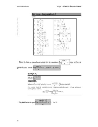 Moisés Villena Muñoz Cap. 1 Límites de Funciones
36
Ejercicios Propuestos 1.5
Calcular:
1.
1.
1.
1.
1.
1.
1.
1.
1.
1.
1.
1.
1.
Otros límites se calculan empleando la expresión
0
sen
lím 1
x
x
x
→
= que en forma
generalizada sería:
0
sen
lím 1; ( )
u
u
donde u u x
u
→
= =
Ejemplo 1
Calcular
( )
0
sen
lím
x
kx
x
→
SOLUCIÓN:
Aplicando el Teorema de Sustitución, tenemos:
( )
( )
sen 0 0
0 0
=
k
(Indeterminación)
Para encontrar el valor de esta indeterminación, multiplicamos y dividimos por k , y luego aplicamos el
teorema principal de límites:
( )
0 0
1
sen
sen
lím lím (1)
x x
kx
kx
k k k k
kx kx
→ →
= = =

Se podría decir que
( )
0
sen
lím
u
k u
k
u
→
= ; k ∈
1.
3
9
lím
2
3 −
−
→ x
x
x
2.
4
2
lím 2
2 −
−
→ x
x
x
3.
2
8
lím
3
2 −
−
→ x
x
x
4.
2
2
4
9 20
lim
3 4
x
x x
x x
→
− +
− −
5.
2
2
2
3 10
lim
5 14
x
x x
x x
→
− −
+ −
6.
3 2
3 2
1
5 3
lim
2 7 4
x
x x x
x x x
→
+ − +
+ − +
7.
3 2
3 2
2
2 10
lim
2 2 4
x
x x x
x x x
→−
+ − +
+ − −
8.
4
2
lím
4 −
−
→ x
x
x
9.
2
1 1
lim
2
x
x
x
→
− −
−
10.
8
2
lím
3
8 −
−
→ x
x
x
11.
2
1
lím 2
3
1 −
+
−
→ x
x
x
x
12.
( )
1
1
lím
2
1 −
+
+
−
→ x
a
x
a
x
x
13.
( ) ⎟
⎟
⎠
⎞
⎜
⎜
⎝
⎛
−
+
−
→ 2
3
3 2
1 1
1
2
x
x
x
lim
x
14. ⎟
⎟
⎠
⎞
⎜
⎜
⎝
⎛
−
−
−
→ 3
1 1
2
1
3
lím
x
x
x
15.
8
3
7
lím
3
8 −
−
+
→ x
x
x
16.
a b
2
2
3 2 2
lím
4
x
x x
x
+
→
− −
−
 
