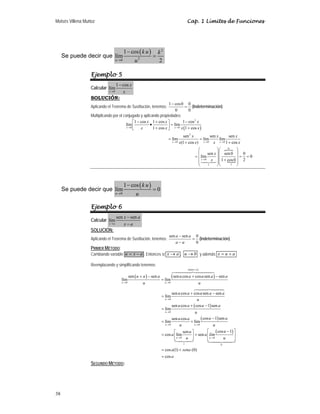Moisés Villena Muñoz Cap. 1 Límites de Funciones
38
Se puede decir que
( ) 2
2
0
1 cos
lím
2
u
k u k
u
→
−
=
Ejemplo 5
Calcular
0
1 cos
lím
x
x
x
→
−
SOLUCIÓN:
Aplicando el Teorema de Sustitución, tenemos:
1 cos0 0
0 0
−
= (Indeterminación)
Multiplicando por el conjugado y aplicando propiedades:
( )
2
0 0
1 cos 1 cos 1 cos
lím lím
1 cos 1 cos
→ →
− + −
⎡ ⎤
• =
⎢ ⎥
+ +
⎣ ⎦
x x
x x x
x x x x
P
N
2
0 0 0
0
0
1
1
sen sen sen
lím lím lím
(1 cos ) 1 cos
sen sen0 0
lím 0
1 cos0 2
→ → →
→
= =
+ +
⎛ ⎞
⎛ ⎞
⎜ ⎟
⎜ ⎟
= = =
⎜ ⎟
⎜ ⎟ +
⎜ ⎟⎜ ⎟
⎝ ⎠⎝ ⎠

x x x
x
x x x
x x x x
x
x
Se puede decir que
( )
0
1 cos
lím 0
u
k u
u
→
−
=
Ejemplo 6
Calcular
sen sen
lím
x a
x a
x a
→
−
−
SOLUCIÓN:
Aplicando el Teorema de Sustitución, tenemos:
sen sen 0
0
−
=
−
a a
a a
(Indeterminación)
PRIMER MÉTODO:
Cambiando variable a
x
u −
= . Entonces si x a
→ , 0
u → y además a
u
x +
=
Reemplazando y simplificando tenemos:
( ) ( )
( )
( )
( )
sen
0 0
0
0
0 0
0
1
sen sen sen cos cos sen sen
lím lím
sen cos cos sen sen
lím
sen cos cos 1 sen
lím
cos 1 sen
sen cos
lím lím
sen
cos lím sen
u a
u u
u
u
u u
u
u a a u a u a a
u u
u a u a a
u
u a u a
u
u a
u a
u u
u
a a lí
u
+
→ →
→
→
→ →
→
+ − + −
=
+ −
=
+ −
=
−
= +
⎡ ⎤
= +
⎢ ⎥
⎣ ⎦
 
 

( )
0
0
cos 1
cos (1) (0)
cos
u
u
m
u
a sena
a
→
⎡ − ⎤
⎢ ⎥
⎣ ⎦
= +
=

SEGUNDO MÉTODO:
 