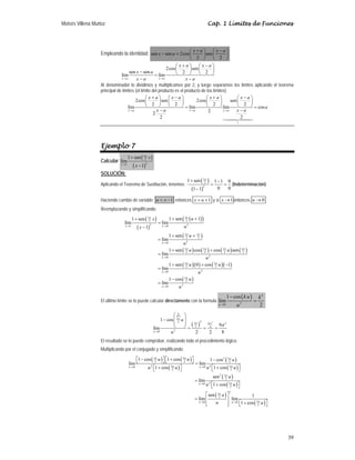Moisés Villena Muñoz Cap. 1 Límites de Funciones
39
Empleando la identidad: sen sen 2cos sen
2 2
x a x a
x a
+ −
⎛ ⎞ ⎛ ⎞
− = ⎜ ⎟ ⎜ ⎟
⎝ ⎠ ⎝ ⎠
2cos sen
sen sen 2 2
lím lím
x a x a
x a x a
x a
x a x a
→ →
+ −
⎛ ⎞ ⎛ ⎞
⎜ ⎟ ⎜ ⎟
− ⎝ ⎠ ⎝ ⎠
=
− −
Al denominador lo dividimos y multiplicamos por 2, y luego separamos los límites aplicando el teorema
principal de límites (el límite del producto es el producto de los límites)
1
2cos sen 2cos sen
2 2 2 2
lím lím lím cos
2
2
2 2
→ → →
+ − + −
⎛ ⎞ ⎛ ⎞ ⎛ ⎞ ⎛ ⎞
⎜ ⎟ ⎜ ⎟ ⎜ ⎟ ⎜ ⎟
⎝ ⎠ ⎝ ⎠ ⎝ ⎠ ⎝ ⎠
= =
− −

x a x a x a
x a x a x a x a
a
x a x a
Ejemplo 7
Calcular
( )
( )
3
2
2
1
1 sen
lím
1
x
x
x
π
→
+
−
SOLUCIÓN:
Aplicando el Teorema de Sustitución, tenemos:
( )
( )
3
2
2
1 sen 1 1 0
0 0
1 1
π
+ −
= =
−
(Indeterminación)
Haciendo cambio de variable: 1
u x
= − entonces 1
x u
= + y si 1
x → entonces 0
u →
Reemplazando y simplificando:
( )
( )
( )
( )
( )
( ) ( ) ( ) ( )
( )( ) ( )( )
( )
3
3
2
2
2 2
1 0
3 3
2 2
2
0
3 3 3 3
2 2 2 2
2
0
3 3
2 2
2
0
3
2
2
0
1 sen 1
1 sen
lím lím
1
1 sen
lím
1 sen cos cos sen
lím
1 sen 0 cos 1
lím
1 cos
lím
π
π
π π
π π π π
π π
π
→ →
→
→
→
→
+ +
+
=
−
+ +
=
+ +
=
+ + −
=
−
=
x u
u
u
u
u
u
x
u
x
u
u
u u
u
u u
u
u
u
El último límite se lo puede calcular directamente con la formula
( ) 2
2
0
1 cos
lím
2
u
k u k
u
→
−
=
P
( ) 2
3
2 2
3 2
9
2 4
2
0
1 cos
9
lím
2 2 8
π
π π
π
→
⎛ ⎞
⎜ ⎟
−
⎜ ⎟
⎝ ⎠ = = =
k
u
u
u
El resultado se lo puede comprobar, realizando todo el procedimiento lógico.
Multiplicando por el conjugado y simplificando:
( ) ( )
( )
( )
( )
( )
( )
( )
( )
2
3 3 3
2 2 2
2 2
3 3
0 0
2 2
2 3
2
2 3
0
2
2
3
2
3
0 0
2
1 cos 1 cos 1 cos
lím lím
1 cos 1 cos
sen
lím
1 cos
sen 1
lím lím
1 cos
π π π
π π
π
π
π
π
→ →
→
→ →
⎡ ⎤ ⎡ ⎤
− + −
⎣ ⎦ ⎣ ⎦ =
⎡ ⎤ ⎡ ⎤
+ +
⎣ ⎦ ⎣ ⎦
=
⎡ ⎤
+
⎣ ⎦
⎡ ⎤
= ⎢ ⎥
⎡ ⎤
+
⎢ ⎥
⎣ ⎦ ⎣ ⎦
u u
u
u u
u u u
u u u u
u
u u
u
u u
 