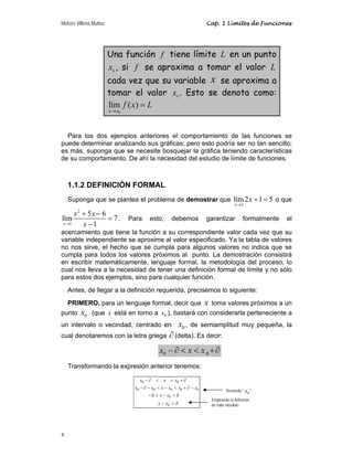 Moisés Villena Muñoz Cap. 1 Límites de Funciones
4
Una función f tiene límite L en un punto
0
x , si f se aproxima a tomar el valor L
cada vez que su variable x se aproxima a
tomar el valor 0
x . Esto se denota como:
0
lím ( )
x x
f x L
→
=
Para los dos ejemplos anteriores el comportamiento de las funciones se
puede determinar analizando sus gráficas; pero esto podría ser no tan sencillo;
es más, suponga que se necesite bosquejar la gráfica teniendo características
de su comportamiento. De ahí la necesidad del estudio de límite de funciones.
1.1.2 DEFINICIÓN FORMAL
Suponga que se plantea el problema de demostrar que
2
lím2 1 5
x
x
→
+ = o que
2
1
5 6
lím 7
1
x
x x
x
→
+ −
=
−
. Para esto, debemos garantizar formalmente el
acercamiento que tiene la función a su correspondiente valor cada vez que su
variable independiente se aproxime al valor especificado. Ya la tabla de valores
no nos sirve, el hecho que se cumpla para algunos valores no indica que se
cumpla para todos los valores próximos al punto. La demostración consistirá
en escribir matemáticamente, lenguaje formal, la metodología del proceso, lo
cual nos lleva a la necesidad de tener una definición formal de límite y no sólo
para estos dos ejemplos, sino para cualquier función.
Antes, de llegar a la definición requerida, precisemos lo siguiente:
PRIMERO, para un lenguaje formal, decir que x toma valores próximos a un
punto 0
x (que x está en torno a 0
x ), bastará con considerarla perteneciente a
un intervalo o vecindad, centrado en 0
x , de semiamplitud muy pequeña, la
cual denotaremos con la letra griega ∂ (delta). Es decir:
0 0
x x x
− ∂ < < +∂
Transformando la expresión anterior tenemos:
δ
<
−
δ
<
−
<
δ
−
−
∂
+
<
−
<
−
∂
−
∂
+
<
<
∂
−
0
0
0
0
0
0
0
0
0
x
x
x
x
x
x
x
x
x
x
x
x
x
Restando " 0
x "
Empleando la definición
de valor absoluto
 