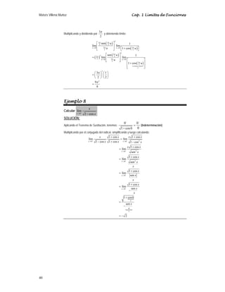 Moisés Villena Muñoz Cap. 1 Límites de Funciones
40
Multiplicando y dividiendo por
3
2
π
y obteniendo límite:
( )
( )
( )
( )
( )
2
3 3
2 2
3 3
0 0
2 2
2
3
2 2
3
2 3
0 0
2
3
2
1
2
2
sen 1
lím lím
1 cos
sen 1
lím lím
1 cos
3 1
2 2
9
8
π π
π π
π
π
π
π
π
π
→ →
→ →
⎡ ⎤
⎢ ⎥
⎡ ⎤
+
⎢ ⎥
⎣ ⎦ ⎣ ⎦
⎡ ⎤
= ⎢ ⎥
⎡ ⎤
⎢ ⎥
⎣ ⎦
⎢ ⎥
+
⎢ ⎥
⎣ ⎦
⎛ ⎞ ⎛ ⎞
= ⎜ ⎟ ⎜ ⎟
⎝ ⎠ ⎝ ⎠
=

u u
u u
u
u u
u
u
u
Ejemplo 8
Calcular
0
lím
1 cos
x
x
x
−
→ −
SOLUCIÓN:
Aplicando el Teorema de Sustitución, tenemos:
0 0
0
1 cos0
− −
=
−
(Indeterminación)
Multiplicando por el conjugado del radical, simplificando y luego calculando:
N
N
2
0 0
2
0
2
0
0
0
1
1
1 cos 1 cos
lím lím
1 cos 1 cos 1 cos
1 cos
lím
sen
1 cos
lím
sen
1 cos
lím
sen
1 cos
lím
sen
1 cos0
sen
2
x x
x
x
x
x
x x x x
x x x
x x
x
x
x
x
x
x
x
x
x
x
x
x
− −
−
−
−
−
→ →
→
→
→
→
+ +
=
− + −
+
=
+
=
+
=
+
=
−
+
=
−
= −
 