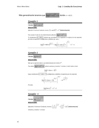 Moisés Villena Muñoz Cap. 1 Límites de Funciones
42
Más generalmente tenemos que ( )
1
0
lím 1 u
u
u e
→
+ = donde )
(x
u
u = .
Ejemplo 1
Calcular ( )
1
0
lím 1 sen x
x
x
→
+
SOLUCIÓN:
Aplicando el Teorema de Sustitución, tenemos ( ) ∞
=
+ 1
0
sen
1 0
1
(Indeterminación)
Para calcular el valor de esta indeterminación utilizamos ( )
1
0
lím 1 u
u
u e
→
+ = .
Si consideramos x
u sen
= , notamos que necesitamos en el exponente el recíproco de esta expresión,
por tanto al exponente lo multiplicamos y dividimos por sen x :
( ) ( )
1
sen
sen 1
1
1
sen sen
0 0
lím lím 1 sen
1 sen
x
x
x
x x x
x x
e
x e e
x
⎛ ⎞
⎜ ⎟
⎝ ⎠
→ →
⎛ ⎞
⎜ ⎟
= + = =
⎜ ⎟
⎝ ⎠
+



Ejemplo 2
Calcular ( )
1
0
lím cos x
x
x
→
SOLUCIÓN:
Note que la expresión dada es una indeterminación de la forma
∞
1 .
Para utilizar ( )
1
0
lím 1 u
u
u e
→
+ = primero sumemos y restemos 1 a la base, es decir vamos a tener:
( )
( ) x
x
x
1
0
1
cos
1
lím −
+
→
luego consideramos 1
cos −
= x
u y multiplicamos y dividimos al exponente por esta expresión:
( )
( ) 0
0
cos 1
lím
0
cos 1
cos 1
lím 1 cos 1 x
x
x
x
e
x
x
x
x
x e →
−
→
−
−
⎡ ⎤
⎢ ⎥
+ − =
⎢ ⎥
⎣ ⎦


Por tanto:
( )
1
0
0
lím 1
cos x
x
e
x
→
= = .
Ejemplo 3
Calcular
2
2
1
1
2
lím
1
x x
x x
x x
+ +
−
→
⎛ ⎞
⎜ ⎟
+
⎝ ⎠
SOLUCIÓN:
Aplicando el Teorema de Sustitución, tenemos: ( )
2
2
1 1 1 3
0
1 1
2 2
1
1 1 2
+ +
− ∞
⎛ ⎞ ⎛ ⎞
= =
⎜ ⎟ ⎜ ⎟
+
⎝ ⎠ ⎝ ⎠
(Indeterminación)
Sumamos y restamos 1 a la base:
 
