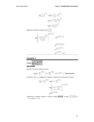 Moisés Villena Muñoz Cap. 1 Límites de Funciones
43
( )
2
2
2
2
2
2
2
2
1
1
1 1
1
1
1
1
2 2
lím lím 1 1
1 1
2 1
lím 1
1
1
lím 1
1
x x
x x
x x
x x
x x
x x
x x
x
x x
x x
x
x x
x
x
x
x
+ +
+ +
−
−
→ →
+ +
−
→
+ +
−
→
⎛ ⎞
⎛ ⎞ ⎛ ⎞
= + −
⎜ ⎟
⎜ ⎟ ⎜ ⎟
+ +
⎝ ⎠ ⎝ ⎠
⎝ ⎠
⎛ ⎞
⎛ − + ⎞
= +
⎜ ⎟
⎜ ⎟
⎜ ⎟
+
⎝ ⎠
⎝ ⎠
⎛ ⎞
−
⎛ ⎞
= +
⎜ ⎟
⎜ ⎟
+
⎝ ⎠
⎝ ⎠
Multiplicamos y dividimos el exponente por
1
1
x
x
−
⎛ ⎞
⎜ ⎟
+
⎝ ⎠
:
( )
( )
2
2
2
2
1
2
1
2
1
1 1
1 1
1
1 1
1 lím
1
1
1 1
lím
1 1
1 1
lím
1
1
lím 1
1
x
u
x
x
x x x
x x x
x
x x x
x
x x x
x
u
x x x
x x x
x x
x x
x
x
e
e
e
→
→
→
⎛ ⎞
− + +
⎛ ⎞
⎜ ⎟
⎜ ⎟⎜ ⎟
+
⎝ ⎠ −
⎝ ⎠
−
⎛ ⎞
− + +
⎛ ⎞
+ ⎜ ⎟
⎜ ⎟⎜ ⎟
+
⎝ ⎠ −
⎝ ⎠
→
⎛ ⎞
− −
⎛ ⎞ + +
⎜ ⎟
⎜ ⎟
⎜ ⎟⎜ ⎟
+ −
⎝ ⎠⎝ ⎠
⎛ ⎞
− + +
⎛ ⎞
⎜
⎜ ⎟⎜
+
⎝ ⎠⎝ ⎠
⎡ ⎤
⎛ ⎞
⎢ ⎥
⎜ ⎟
−
⎛ ⎞
⎢ ⎥
+ =
⎜ ⎟
⎜ ⎟
⎢ ⎥
+
⎝ ⎠
⎜ ⎟
⎢ ⎥
⎝ ⎠
⎢ ⎥
⎣ ⎦
=
=


2
1 1 1 1 3
1 1 1 2
e e
⎟
⎟
⎛ ⎞
− + +
⎛ ⎞
⎜ ⎟
⎜ ⎟ −
⎜ ⎟
+
⎝ ⎠⎝ ⎠
= =
Ejemplo 4
Calcular
tan
2
3
lím 4
x
k
x k
x
k
π
⎛ ⎞
⎜ ⎟
⎝ ⎠
→
⎛ ⎞
−
⎜ ⎟
⎝ ⎠
SOLUCIÓN:
Aplicando el Teorema de Sustitución, tenemos:
( )
tan tan
2 2 tan
2
3 3
lím 4 4 4 3 1
x k
k k
x k
x k
k k
π π
π
⎛ ⎞ ⎛ ⎞
⎜ ⎟ ⎜ ⎟ ⎛ ⎞
⎝ ⎠ ⎝ ⎠ ∞
⎜ ⎟
⎝ ⎠
→
⎛ ⎞ ⎛ ⎞
− = − = − =
⎜ ⎟ ⎜ ⎟
⎝ ⎠ ⎝ ⎠
(Indeterminación)
Cambiemos el 4 por 1+3 y multipliquemos y dividimos el exponente por el término que necesitamos:
tan tan
2 2
3
3 tan
2
1
3
3
3
3 tan
2
lím
3 3
lím 4 lím 1 3
3
lím 1 3
x x
k k
x k x k
x x
k k
x
k
x k
e
x x
k k
x k
x x
k k
x
k
e
π π
π
π
⎛ ⎞ ⎛ ⎞
⎜ ⎟ ⎜ ⎟
⎜ ⎟ ⎜ ⎟
⎜ ⎟ ⎝ ⎠
⎝ ⎠
⎛ ⎞ ⎛ ⎞
⎜ ⎟ ⎜ ⎟
⎝ ⎠ ⎝ ⎠
→ →
⎛ ⎞ ⎛ ⎞
−
⎜ ⎟ ⎜ ⎟
⎝ ⎠ ⎝ ⎠
−
→
−
→
⎛ ⎞ ⎛ ⎞
− = + −
⎜ ⎟ ⎜ ⎟
⎝ ⎠ ⎝ ⎠
⎡ ⎤
⎢ ⎥
⎛ ⎞
⎛ ⎞
= + −
⎢ ⎥
⎜ ⎟
⎜ ⎟
⎝ ⎠
⎝ ⎠
⎢ ⎥
⎢ ⎥
⎣ ⎦
=

Dediquémonos al exponente. Hagamos el cambio de variable u x k
= − de donde x u k
= + y si
x k
→ entonces 0
u → .
 