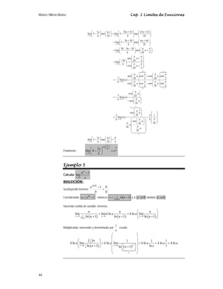 Moisés Villena Muñoz Cap. 1 Límites de Funciones
44
( ) ( )
( )
0
0
0
0
0
3
3
lím 3 tan lím 3 tan
2 2
3 3
lím 3 tan
2
3 3 3
lím tan
2 2
sen
3 2 2
lím
cos
2 2
3
lím
x k u
u
u
u
u
u k u k
x x
k k k k
u k u k
k k
k u k
u
k k
u
u k
k
u
k
u
k
π
π
π π
π π
π π
π π
→ →
→
→
→
→
+ +
⎛ ⎞ ⎛ ⎞
⎛ ⎞ ⎛ ⎞
− = −
⎜ ⎟ ⎜ ⎟
⎜ ⎟ ⎜ ⎟
⎝ ⎠ ⎝ ⎠ ⎝ ⎠ ⎝ ⎠
+ +
⎛ ⎞ ⎛ ⎞
= −
⎜ ⎟ ⎜ ⎟
⎝ ⎠ ⎝ ⎠
− −
⎛ ⎞ ⎛ ⎞
= +
⎜ ⎟ ⎜ ⎟
⎝ ⎠ ⎝ ⎠
⎛ ⎞
+
⎜ ⎟
−
⎛ ⎞ ⎝ ⎠
= ⎜ ⎟
⎛ ⎞
⎝ ⎠ +
⎜ ⎟
⎝ ⎠
= −
P P
N N
( )
( )
P
0 1
0 1
0
1
0
0
1
sen cos cos sen
2 2 2 2
cos cos sen sen
2 2 2 2
cos
3 2
lím
sen
2
cos
2
3 3 1
lím
sen
2
2
2
2
u
u
u u
k k
u u
k k
u
k
u
k
u
k
u
k
u
k k
u
k
k
u
k u
k
π π π π
π π π π
π
π
π
π
π
π
π
→
→
⎛ ⎞ ⎛ ⎞
+
⎜ ⎟ ⎜ ⎟
⎝ ⎠ ⎝ ⎠
⎛ ⎞ ⎛ ⎞
−
⎜ ⎟ ⎜ ⎟
⎝ ⎠ ⎝ ⎠
⎛ ⎞
⎜ ⎟
⎝ ⎠
= −
⎛ ⎞
− ⎜ ⎟
⎝ ⎠
⎛ ⎞
⎛
⎜ ⎟
⎜ ⎟ ⎜
⎝ ⎠
= = ⎜
⎛ ⎞
⎛ ⎞
⎜ ⎟
⎜ ⎟ ⎝
⎝ ⎠
⎜ ⎟
⎜ ⎟
⎜ ⎟
⎝ ⎠
 

3 6
lím 3 tan
2
x k
x x
k k
π
π
→
⎞
⎟
⎟
⎜ ⎟
⎜ ⎟
⎠
⎛ ⎞ ⎛ ⎞
− =
⎜ ⎟ ⎜ ⎟
⎝ ⎠ ⎝ ⎠
Finalmente:
tan 6
2
3
lím 4
x
k
x k
x
e
k
π
π
⎛ ⎞
⎜ ⎟
⎝ ⎠
→
⎛ ⎞
− =
⎜ ⎟
⎝ ⎠
Ejemplo 5
Calcular
0
1
lím
kx
x
a
x
→
−
SOLUCIÓN:
Sustituyendo tenemos
0
0
0
1
)
0
(
=
−
k
a
.
Considerando 1
−
= kx
a
u , entonces ( )
1
ln
ln
1 +
= u
x a
k
y si 0
→
x también 0
→
u
Haciendo cambio de variable, tenemos:
( ) ( ) ( )
1
0 0 0
ln
lím lím ln ln lím
ln 1 ln 1 ln 1
u u u
k a
u u u
k a k a
u u u
→ → →
⎛ ⎞
= = ⎜ ⎟
⎜ ⎟
+ + +
⎝ ⎠
Multiplicando, numerador y denominador por
u
1
, resulta:
( )
( ) ( )
1
1
1
0 0
1 1 1
ln lím ln lím ln ln ln
ln 1 ln 1
ln 1 u
u
u u
u
e
u
k a k a k a k a k a
u e
u
→ →
⎛ ⎞
⎜ ⎟
⎛ ⎞ ⎜ ⎟
= = = =
⎜ ⎟ ⎜ ⎟
⎜ ⎟
+ ⎡ ⎤
+
⎝ ⎠ ⎜ ⎟
⎣ ⎦
⎜ ⎟
⎝ ⎠

 