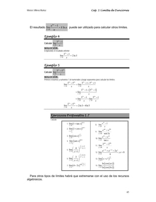 Moisés Villena Muñoz Cap. 1 Límites de Funciones
45
El resultado
0
1
lím ln
k u
u
a
k a
u
→
−
= puede ser utilizado para calcular otros límites.
Ejemplo 4
Calcular
2
0
3 1
lím
x
x x
→
−
SOLUCIÓN:
Empleando el resultado anterior:
2
0
3 1
lím 2ln3
x
x x
→
−
=
Ejemplo 5
Calcular
2 4
0
3 5
lím
x x
x x
→
−
SOLUCIÓN:
Primero restamos y sumamos 1 al numerador y luego separamos para calcular los límites:
( )
2 4 2 4
0 0
2 4
0
2 4
0 0
2 4
0
3 5 3 1 5 1
lím lím
3 1 5 1
lím
3 1 5 1
lím lím
3 5
lím 2ln3 4ln5
x x x x
x x
x x
x
x x
x x
x x
x
x x
x
x x
x
→ →
→
→ →
→
− − − +
=
− − −
=
− −
= −
−
= −
Ejercicios Propuestos 1.7
Calcular:
1. ( )
csc
0
lím 1 tan
x
x
x
→
+
2. ( )
csc
2
lím 1 cos
x
x
x
π
→
+
3. ( ) 2
1
0
lím cos x
x
x
→
4. ( )
tan
2
lím sen
x
x
x
π
→
5.
2
2
2
2 3
3
4
lím
1
x x
x x
x x
+ +
− −
→
⎛ ⎞
⎜ ⎟
+
⎝ ⎠
6.
2
2
2 6
2
2
3
lím
1
x x
x x
x x
+ +
− −
→
⎛ ⎞
⎜ ⎟
+
⎝ ⎠
7. ( )
tan
2
1
lím 4 3
x
x
x
π
⎛ ⎞
⎜ ⎟
⎝ ⎠
→
−
8.
x
e x
x
1
lím
3
0
−
→
9.
x
e
e bx
ax
x 3
sen
lím
0
−
→
10.
2 3
0
lím
tan
x x
x
e e
x
→
−
11.
x
bx
ax
x
2
2
lím
0
−
→
12.
0
2
lím ; 0
x h x h x
h
a a a
a
h
+ −
→
+ −

13. ( )
1
0
lím x x
x
x e
→
+
14.
( )
( )
( )
( )
0
ln cos
lím
ln cos
x
ax
bx
→
Para otros tipos de límites habrá que extremarse con el uso de los recursos
algebraicos.
 