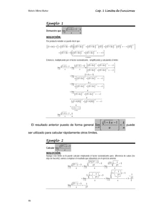 Moisés Villena Muñoz Cap. 1 Límites de Funciones
46
Ejemplo 1
Demuestre que
0
1 1
lím
n
x
k x k
x n
→
+ −
=
SOLUCIÓN:
Por producto notable se puede decir que:
( ) ( ) ( ) ( ) ( ) ( ) ( ) ( )
( ) ( ) ( )
1 2 1 3 2 1
1 2
términos
1 1 1 1 1 1 1 1 1 1
1 1 1 1 1
n n n n
n n n n
n n n n
n n
n n n
n
kx kx kx kx kx
kx kx kx
− − − −
− −
⎡ ⎤
⎡ + − ⎤ = + − + + + + + + +
⎣ ⎦ ⎢ ⎥
⎣ ⎦
⎡ ⎤
= + − + + + + +
⎢ ⎥
⎣ ⎦



Entonces, multiplicando por el factor racionalizante, simplificando y calculando el límite:
( ) ( ) ( )
( ) ( )
( )
( ) ( )
( ) ( )
( ) ( )
( )
( )
1 2
1 2
0 0
1 2
0
1 2
0
1 2
0
1 1 1
1 1
1 1
lím lím
1 1 1
1 1
lím
1 1 1
lím
1 1 1
lím
1 1 1
1 0
n n
n n
n
n
n n
x x n n
n n
x n n
n n
x n n
n n
x n n
n
n
kx kx
k x
k x
x x kx kx
k x
x kx kx
k x
x kx kx
k
kx kx
k
k
− −
− −
→ →
− −
→
− −
→
− −
→
−
⎡ ⎤
+ + + + +
+ − ⎢ ⎥
+ − ⎣ ⎦
= •
⎡ ⎤
+ + + + +
⎢ ⎥
⎣ ⎦
+ −
=
⎡ ⎤
+ + + + +
⎢ ⎥
⎣ ⎦
=
⎡ ⎤
+ + + + +
⎢ ⎥
⎣ ⎦
=
+ + + + +
=
+





( )
( )
1 2
0
1 0 1
1 1 1
1 1
lím
n
n
n veces
n
x
k
k
k x k
x n
−
→
+ + + +
=
+ + +
+ −
=



El resultado anterior puesto de forma general
0
1 1
lím
n
u
ku k
u n
→
⎡ ⎤
+ −
=
⎢ ⎥
⎢ ⎥
⎣ ⎦
puede
ser utilizado para calcular rápidamente otros límites.
Ejemplo 2
Calcular
3
0
27 3
lím
x
x
x
→
− −
SOLUCIÓN:
Aunque este límite se lo puede calcular empleando el factor racionalizante para diferencia de cubos (no
deje de hacerlo), vamos a emplear el resultado que obtuvimos en el ejercicio anterior.
( )
P
3
3 3
3
0 0 0
3
3
0 0
3
0
27 27
3 27 1 3
27 3 27 27
lím lím lím
1
1 1
1 1
27
3 1 3
27 27
lím 3lím 3
3
27 3 1
lím
27
→ → →
→ →
→
−
− − −
− −
= =
⎛ ⎞
+ − −
⎜ ⎟
⎛ ⎞ ⎝ ⎠
+ − −
⎜ ⎟ −
⎝ ⎠
= = =
− −
= −

n
x x x
k
x x
x
x x
x
x x x
x
x
x x
x
x
 