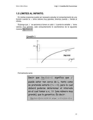 Moisés Villena Muñoz Cap. 1 Límites de Funciones
49
1.5 LÍMITES AL INFINITO.
En ciertas ocasiones puede ser necesario estudiar el comportamiento de una
función cuando la x toma valores muy grandes, diremos cuando x tiende al
infinito.
Suponga que f se aproxima a tomar un valor L cuando la variable x toma
valores muy grandes, este comportamiento lo escribiremos de la siguiente
manera lím ( )
x
f x L
→∞
=
Ejemplo 1
Formalmente sería:
Decir que lím ( )
x
f x L
→∞
= significa que f
puede estar tan cerca de L, tanto como
se pretenda estarlo ( 0
ε
∀  ), para lo cual
deberá poderse determinar el intervalo
en el cual tomar a x, N
∃ (una número muy
grande), que lo garantice. Es decir:
( )
lím ( ) 0, 0 ( )
x
f x L N tal que x N f x L
ε ε
→∞
= ≡ ∀  ∃   ⇒ − 
Fig. 1.12
 