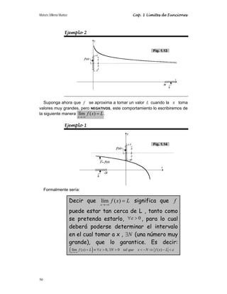 Moisés Villena Muñoz Cap. 1 Límites de Funciones
50
Ejemplo 2
Suponga ahora que f se aproxima a tomar un valor L cuando la x toma
valores muy grandes, pero NEGATIVOS, este comportamiento lo escribiremos de
la siguiente manera lím ( )
x
f x L
→−∞
= .
Ejemplo 1
Formalmente sería:
Decir que lím ( )
x
f x L
→−∞
= significa que f
puede estar tan cerca de L , tanto como
se pretenda estarlo, 0

∀ε , para lo cual
deberá poderse determinar el intervalo
en el cual tomar a x , N
∃ (una número muy
grande), que lo garantice. Es decir:
( )
lím ( ) 0, 0 ( )
x
f x L N tal que x N f x L
ε ε
→−∞
= ≡ ∀  ∃   − ⇒ − 
Fig. 1.13
Fig. 1.14
 