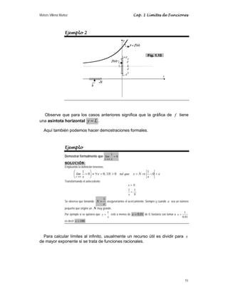 Moisés Villena Muñoz Cap. 1 Límites de Funciones
51
Ejemplo 2
Observe que para los casos anteriores significa que la gráfica de f tiene
una asíntota horizontal y L
= .
Aquí también podemos hacer demostraciones formales.
Ejemplo
Demostrar formalmente que 0
1
lím =
∞
→ x
x
SOLUCIÓN:
Empleando la definición tenemos:
ε
ε 
−
⇒


∃

∀
≡
⎟
⎠
⎞
⎜
⎝
⎛
=
∞
→
0
1
0
,
0
0
1
x
N
x
que
tal
N
x
lím
x
Transformando el antecedente:
1 1
x N
x N


Se observa que tomando
ε
1
=
N aseguraríamos el acercamiento. Siempre y cuando ε sea un número
pequeño que origine un N muy grande.
Por ejemplo si se quisiera que
x
y
1
= esté a menos de 01
.
0
=
ε de 0, bastaría con tomar a
1
0.01
x 
es decir 100

x .
Para calcular límites al infinito, usualmente un recurso útil es dividir para x
de mayor exponente si se trata de funciones racionales.
Fig. 1.15
 
