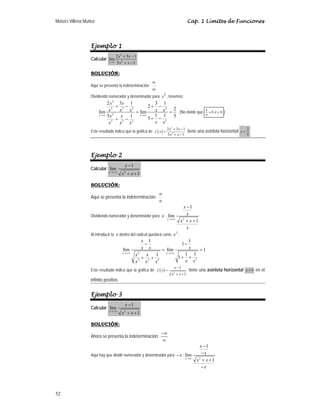 Moisés Villena Muñoz Cap. 1 Límites de Funciones
52
Ejemplo 1
Calcular
2
2
2 3 1
lím
5 1
x
x x
x x
→∞
+ −
+ −
SOLUCIÓN:
Aquí se presenta la indeterminación:
∞
∞
Dividiendo numerador y denominador para 2
x , tenemos:
2
2 2 2 2
2
2
2 2 2
2 3 1 3 1
2
2
lím lím
1 1 5
5 1 5
x x
x x
x
x x x x
x x
x x
x x x
→∞ →∞
+ − + −
= =
+ −
+ −
(No olvide que 0 ;
k
k
≈ ∈
∞
 )
Este resultado indica que la gráfica de ( )
2
2
2 3 1
5 1
x x
f x
x x
+ −
=
+ −
tiene una asíntota horizontal 2
5
y =
Ejemplo 2
Calcular
2
1
lím
1
x
x
x x
→+∞
−
+ +
SOLUCIÓN:
Aquí se presenta la indeterminación:
∞
∞
Dividiendo numerador y denominador para x :
2
1
lím
1
x
x
x
x x
x
→+∞
−
+ +
Al introducir la x dentro del radical quedará como 2
x :
2
2
2 2 2
1 1
1
lím lím 1
1 1
1 1
x x
x
x x x
x x
x x
x x x
→+∞ →+∞
− −
= =
+ +
+ +
Este resultado indica que la gráfica de ( ) 2
1
1
x
f x
x x
−
=
+ +
tiene una asíntota horizontal 1
y = en el
infinito positivo.
Ejemplo 3
Calcular
2
1
lím
1
x
x
x x
→−∞
−
+ +
SOLUCIÓN:
Ahora se presenta la indeterminación:
−∞
∞
Aquí hay que dividir numerador y denominador para x
− :
2
1
lím
1
x
x
x
x x
x
→∞
−
−
+ +
−
 