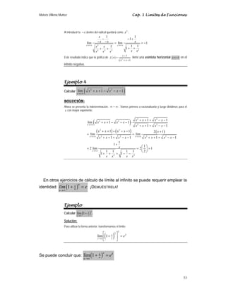 Moisés Villena Muñoz Cap. 1 Límites de Funciones
53
Al introducir la x
− dentro del radical quedará como 2
x :
2
2
2 2 2
1 1
1
lím lím 1
1 1
1 1
x x
x
x x x
x x
x x
x x x
→−∞ →−∞
− − +
− − = = −
+ +
+ +
Este resultado indica que la gráfica de ( ) 2
1
1
x
f x
x x
−
=
+ +
tiene una asíntota horizontal 1
y = − en el
infinito negativo.
Ejemplo 4
Calcular ( )
2 2
lim 1 1
x
x x x x
→+∞
+ + − − −
SOLUCIÓN:
Ahora se presenta la indeterminación: ∞ − ∞ . Vamos primero a racionalizarla y luego dividimos para el
x con mayor exponente:
( )
( ) ( ) ( )
2 2
2 2
2 2
2 2
2 2 2 2
2 2
1 1
lim 1 1
1 1
1 1 2 1
lim lim
1 1 1 1
1
1
1
2 lim 2 1
2
1 1 1 1
1 1
x
x x
x
x x x x
x x x x
x x x x
x x x x x
x x x x x x x x
x
x x x x
→+∞
→+∞ →+∞
→+∞
+ + + − −
+ + − − − ⋅
+ + + − −
+ + − − − +
= =
+ + + − − + + + − −
+
⎛ ⎞
= = =
⎜ ⎟
⎝ ⎠
+ + + − −
En otros ejercicios de cálculo de límite al infinito se puede requerir emplear la
identidad: ( )
1
1
u
u
u
lím e
→∞
+ = ¡DEMUÉSTRELA!
Ejemplo
Calcular ( )
2
lím 1
x
x
x→∞
+ .
Solución:
Para utilizar la forma anterior, transformamos el límite:
( )2
2
2
2
1
lím 1
x
x
x
e
→∞
⎡ ⎤
+ =
⎢ ⎥
⎣ ⎦
Se puede concluir que: ( )
lím 1
u k
k
u
u
e
→∞
+ =
 
