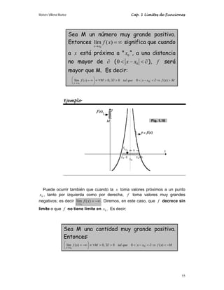 Moisés Villena Muñoz Cap. 1 Límites de Funciones
55
Sea M un número muy grande positivo.
Entonces
0
lím ( )
x x
f x
→
= ∞ significa que cuando
a x está próxima a  0
x “, a una distancia
no mayor de ∂ ( 0
0 x x
 −  ∂), f será
mayor que M. Es decir:
M
x
f
x
x
que
tal
M
x
f
x
x

⇒
∂

−


∃∂

∀
≡
⎟
⎠
⎞
⎜
⎝
⎛
∞
=
→
)
(
0
0
,
0
)
(
lím 0
0
Ejemplo
Puede ocurrir también que cuando la x toma valores próximos a un punto
0
x , tanto por izquierda como por derecha, f toma valores muy grandes
negativos; es decir −∞
=
→
)
(
lím
0
x
f
x
x
. Diremos, en este caso, que f decrece sin
límite o que f no tiene límite en 0
x . Es decir:
Sea M una cantidad muy grande positiva.
Entonces:
M
x
f
x
x
que
tal
M
x
f
x
x
−

⇒
∂

−


∃∂

∀
≡
⎟
⎠
⎞
⎜
⎝
⎛
−∞
=
→
)
(
0
0
,
0
)
(
lím 0
0
Fig. 1.16
 