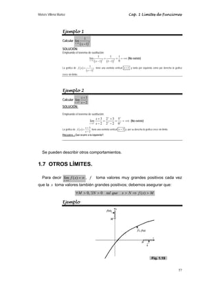 Moisés Villena Muñoz Cap. 1 Límites de Funciones
57
Ejemplo 1
Calcular
( )
2
1
1
lim
1
x
x
→
−
SOLUCIÓN:
Empleando el teorema de sustitución:
( ) ( )
2 2
1
1 1 1
lim
0
1 1 1
x
x
→
= = = +∞
− −
(No existe)
La gráfica de ( )
( )
2
1
1
f x
x
=
−
tiene una asíntota vertical 1
x = y tanto por izquierda como por derecha la grafica
crece sin límite.
Ejemplo 2
Calcular
2
3
lim
2
x
x
x
+
→
+
−
SOLUCIÓN:
Empleando el teorema de sustitución:
2
3 2 3 5
lim
2 2 2 0
x
x
x
+
+ +
+ +
→
+ +
= = = +∞
− −
(No existe)
La gráfica de ( )
3
2
x
f x
x
+
=
−
tiene una asíntota vertical 2
x = y por su derecha la grafica crece sin límite.
PREGUNTA: ¿Qué ocurre a la izquierda?.
Se pueden describir otros comportamientos.
1.7 OTROS LÍMITES.
Para decir ∞
=
∞
→
)
(
lím x
f
x
, f toma valores muy grandes positivos cada vez
que la x toma valores también grandes positivos; debemos asegurar que:
M
x
f
N
x
que
tal
N
M 
⇒


∃

∀ )
(
0
,
0
Ejemplo
Fig. 1.19
 
