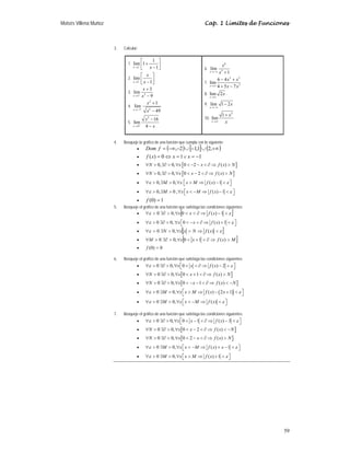 Moisés Villena Muñoz Cap. 1 Límites de Funciones
59
3. Calcular:
1.
1
1
lim 1
1
x x
+
→
⎡ ⎤
+
⎢ ⎥
−
⎣ ⎦
2.
1
lim
1
x
x
x
−
→
⎡ ⎤
⎢ ⎥
−
⎣ ⎦
3. 2
3
3
lim
9
x
x
x
−
→
+
−
4.
2
2
7
1
lim
49
x
x
x
−
→−
+
−
5.
2
4
16
lim
4
x
x
x
+
→
−
−
6.
6
5
lim
1
x
x
x
→−∞ +
7.
2 3
2
6 4
lim
4 5 7
x
x x
x x
→∞
− +
+ −
8. lim 2
x
x
→∞
9. lim 1 2
x
x
→−∞
−
10.
5
1
lim
x
x
x
→∞
+
4. Bosqueje la gráfica de una función que cumpla con lo siguiente:
• ( ) [ ] ( )
+∞
∪
−
∪
−
−∞
= ,
2
1
,
1
2
,
f
Dom
• 1
1
0
)
( −
=
∨
=
⇔
= x
x
x
f
• [ ]
0, 0, 0 2 ( )
∀  ∃∂  ∀  − −  ∂ ⇒ 
N x x f x N
• [ ]
0, 0, 0 2 ( )
∀  ∃∂  ∀  −  ∂ ⇒ 
N x x f x N
• 0, 0, ( ) 1
ε ε
⎡ ⎤
∀  ∃  ∀  ⇒ − 
⎣ ⎦
M x x M f x
• 0, 0 , ( ) 1
ε ε
⎡ ⎤
∀  ∃  ∀  − ⇒ − 
⎣ ⎦
M x x M f x
• 1
)
0
( =
f
5. Bosqueje el gráfico de una función que satisfaga las condiciones siguientes:
• [ ]
ε
ε 
−
⇒
∂


∀

∃∂

∀ 1
)
(
0
,
0
0 x
f
x
x
• 0 0, 0 ( ) 1
ε ε
⎡ ⎤
∀  ∃∂  ∀  −  ∂ ⇒ + 
⎣ ⎦
x x f x
• [ ]
ε
ε 
⇒

∀

∃

∀ )
(
,
0
0 x
f
N
x
x
N
• [ ]
M
x
f
x
x
M 
⇒
∂

+

∀

∃∂

∀ )
(
1
0
,
0
0
• 0
)
0
( =
f
6. Bosqueje el gráfico de una función que satisfaga las condiciones siguientes:
• 0 0, 0 ( ) 2
ε ε
⎡ ⎤
∀  ∃∂  ∀   ∂ ⇒ − 
⎣ ⎦
x x f x
• [ ]
0 0, 0 1 ( )
∀  ∃∂  ∀  +  ∂ ⇒ 
N x x f x N
• [ ]
0 0, 0 1 ( )
∀  ∃∂  ∀  − −  ∂ ⇒  −
N x x f x N
• ( )
0 0, ( ) 2 1
ε ε
⎡ ⎤
∀  ∃  ∀  ⇒ − + 
⎣ ⎦
M x x M f x x
• 0 0, ( )
ε ε
⎡ ⎤
∀  ∃  ∀  − ⇒ 
⎣ ⎦
M x x M f x
7. Bosqueje el gráfico de una función que satisfaga las condiciones siguientes:
• 0 0, 0 1 ( ) 3
ε ε
⎡ ⎤
∀  ∃∂  ∀  −  ∂ ⇒ − 
⎣ ⎦
x x f x
• [ ]
0 0, 0 2 ( )
∀  ∃∂  ∀  −  ∂ ⇒  −
N x x f x N
• [ ]
0 0, 0 2 ( )
∀  ∃∂  ∀  −  ∂ ⇒ 
N x x f x N
• 0 0, ( ) 1
ε ε
⎡ ⎤
∀  ∃  ∀  − ⇒ + − 
⎣ ⎦
M x x M f x x
• 0 0, ( ) 1
ε ε
⎡ ⎤
∀  ∃  ∀  ⇒ + 
⎣ ⎦
M x x M f x
 