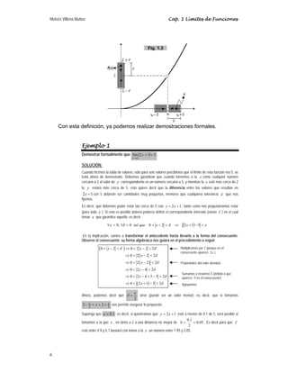 Moisés Villena Muñoz Cap. 1 Límites de Funciones
6
Con esta definición, ya podemos realizar demostraciones formales.
Ejemplo 1
Demostrar formalmente que ( ) 5
1
2
lím
2
=
+
→
x
x
.
SOLUCIÓN:
Cuando hicimos la tabla de valores, sólo para seis valores percibimos que el límite de esta función era 5, se
trata ahora de demostrarlo. Debemos garantizar que cuando tomemos a la x como cualquier número
cercano a 2 el valor de y correspondiente es un número cercano a 5, y mientras la x esté más cerca de 2
la y estará más cerca de 5; esto quiere decir que la diferencia entre los valores que resultan en
2 1
x + con 5 deberán ser cantidades muy pequeñas, menores que cualquiera tolerancia ε que nos
fijemos.
Es decir, que debemos poder estar tan cerca de 5 con 1
2 +
= x
y , tanto como nos propusiéramos estar
(para todo ε ). Si esto es posible deberá poderse definir el correspondiente intervalo (existe ∂ ) en el cual
tomar x que garantice aquello, es decir:
( ) ε
δ
δ
ε <
−
+
⇒
<
−
<
>
∃
>
∀ 5
1
2
2
0
0
,
0 x
x
que
tal
En la implicación, vamos a transformar el antecedente hasta llevarlo a la forma del consecuente.
Observe el consecuente, su forma algebraica nos guiará en el procedimiento a seguir:
( )
( )
( )
0 2 0 2 2 2
0 2 2 2
0 2 2 2
0 2 4 2
0 2 4 5 5 2
0 2 1 5 2
x x
x
x
x
x
x
δ δ
δ
δ
δ
δ
δ
< − < ⇒ < − <
⇒ < − <
⇒ < − <
⇒ < − <
⇒ < − + − <
⇒ < + − <
Ahora, podemos decir que
2
ε
δ = sirve (puede ser un valor menor); es decir, que si tomamos
2
2
2
2 ε
ε +
<
<
− x nos permite asegurar lo propuesto.
Suponga que 1
.
0
=
ε ; es decir, si quisiéramos que 1
2 +
= x
y esté a menos de 0.1 de 5, será posible si
tomamos a la que x , en torno a 2 a una distancia no mayor de 05
.
0
2
1
.
0
=
=
δ . Es decir para que f
esté entre 4.9 y 5.1 bastará con tomar a la x un número entre 1.95 y 2.05.
Multiplicamos por 2 (porque en el
consecuente aparece 2x )
Propiedades del valor absoluto
Sumamos y restamos 5 (debido a que
aparece -5 en el consecuente)
Agrupamos
Fig. 1.3
 