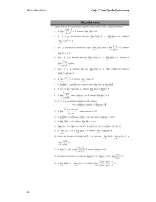 Moisés Villena Muñoz Cap. 1 Límites de Funciones
60
Misceláneos
1. Califique cada una de las proposiciones siguientes como verdadera o falsa. Justifique formalmente.
1. Si 3
2
5
)
(
lím
2
=
−
−
+
→
x
x
f
x
, entonces 0
)
(
lím
2
=
+
→
x
f
x
2. Si f y g son funciones tales que 1
)
(
lím
0
=
+
→
x
f
x
y ∞
=
+
→
)
(
lím
0
x
g
x
, entonces
1
)
(
lím )
(
0
=
+
→
x
g
x
x
f
3. Sea f una función de variable real tal que )
(
lím x
f
a
x +
→
existe y 1
)
(
lím =
−
+
→
x
f
a
x
a
x
. Entonces
0
)
(
lím =
+
→
x
f
a
x
.
4. Sean f y g funciones tales que ∞
=
+
→
)
(
lím x
f
a
x
y ∞
=
+
→
)
(
lím x
g
a
x
. Entonces el
)
(
)
(
lím
x
g
x
f
a
x +
→
no existe.
5. Sean f y g funciones tales que e
x
g
a
x
=
+
→
)
(
lím y ( )
)
(
ln
)
( x
g
x
f = . Entonces
( ) 1
)
(
lím =
+
→
x
g
f
a
x
D
6. Si 1
)
(
lím
0
=
+
→
x
x
f
x
entonces 0
)
(
lím
0
=
+
→
x
f
x
7. Si [ ]
)
(
)
(
lím x
g
x
f
a
x
+
→
existe, entonces existen )
(
lím x
f
a
x→
y ( )
x
g
a
x→
lím
8. Si ( )
x
g
x
f ≠
)
( para toda x , entonces ( )
x
g
x
f a
x
a
x →
→
≠ lím
)
(
lím
9. Si ⎥
⎦
⎤
⎢
⎣
⎡
→
)
(
)
(
lím
x
g
x
f
a
x
existe y 0
)
(
lím =
→
x
f
a
x
entonces 0
)
(
lím =
→
x
g
a
x
10. Si f y g son funciones definidas en IR entonces:
( )
( )
)
(
lím
))
(
(
lím x
g
f
x
g
f
IR
a a
x
a
x →
→
=
∈
∀
11. Si
a
x
a
a
x
x
a
x
−
−
−
−
+
→
2
2
lím existe entonces 0
=
a .
12. Si [ ]
)
(
)
(
lím x
g
x
f
a
x→
existe y )
(
lím x
f
a
x→
existe entonces )
(
lím x
g
a
x→
existe.
13. Si +∞
=
→
)
(
lím x
f
a
x
entonces −∞
=
−
→
)
(
lím x
f
a
x
14. ( )
( ) ( )
1
lím 3 1 2 0, 0, 0 1 3 1 2
x
x x x x
ε ε
→
⎡ ⎤
− = ⇔ ∀  ∃∂  ∀  −  ∂ ⇒ − − 
⎣ ⎦
15. Si 0
)
(
lím
0
=
+
→
x
f
x
y ∞
=
+
→
)
(
lím
0
x
g
x
entonces 0
)
(
)
(
lím
0
=
+
→
x
g
x
f
x
.
16. Existen dos funciones de variable real f y g tales que 0
)
(
lím
)
(
lím
0
0
=
=
+
→
+
→
x
g
x
f
x
x
y
e
x
g
x
f
x
=
+
→ )
(
)
(
lím
0
17. Si lím ( ) 0
x
f x
→∞
= y
( )
lím 2
( )
x
f x
g x
→∞
⎛ ⎞
=
⎜ ⎟
⎝ ⎠
entonces lím ( ) 0
x
g x
→∞
=
18. No existen dos funciones f y g tales que
0
lím ( ) 0
x
f x
→
= ,
0
lím ( ) 0
x
g x
→
= y
0
( )
lím 5
( )
x
f x
g x
→
=
19. Si 3
)
(
lím =
→
x
f
a
x
, 2
)
(
lím −
=
→
x
g
a
x
, entonces
1
)
(
)
(
1
)
(
)
(
lím
3 −
+
−
+
→ x
g
x
f
x
g
x
f
a
x
=1
 