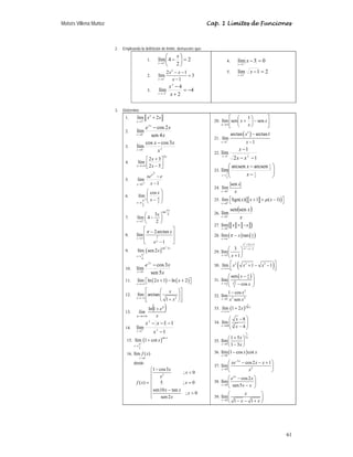 Moisés Villena Muñoz Cap. 1 Límites de Funciones
61
2. Empleando la definición de límite, demuestre que:
1. 2
2
4
lím
4
=
⎟
⎠
⎞
⎜
⎝
⎛
−
+
→
x
x
2.
2
1
2 1
lím 3
1
x
x x
x
+
→
− −
=
−
3. 4
2
4
lím
2
2
−
=
+
−
+
−
→
x
x
x
4. 0
3
lím
3
=
−
+
→
x
x
5. 2
1
lím
5
=
−
+
→
x
x
3. Determine
1.
2
3
lím 2
x
x x
+
→
+
c f
d g
e h
2.
x
x
e x
x
4
sen
2
cos
lím
3
0
−
+
→
3. 2
0
3
cos
cos
lím
x
x
x
x
−
+
→
4.
x
x x
x
3
5
2
3
2
lím ⎥
⎦
⎤
⎢
⎣
⎡
−
+
+∞
→
5.
1
lím
2
1 −
−
+
→ x
e
xex
x
6.
⎟
⎟
⎠
⎞
⎜
⎜
⎝
⎛
− π
+
π
→ 2
2
cos
lím
x
x
x
7.
tan
4
2
3
lím 4
2
x
x
x
π
+
→
⎛ ⎞
−
⎜ ⎟
⎝ ⎠
8. 3
2arctan
lím
1
x
x
x
e
π
→∞
⎡ ⎤
−
⎢ ⎥
⎢ ⎥
−
⎣ ⎦
9. ( )
2
tan 2
4
lím sen2
x
x
x
π +
→
10.
x
x
e x
x
5
sen
3
cos
lím
2
0
−
→
11. ( ) ( )
lím ln 2 1 ln 2
x
x x
→+∞
⎡ + − + ⎤
⎣ ⎦
12.
2
lím arctan
1
x
x
x
→−∞
⎡ ⎤
⎛ ⎞
⎢ ⎥
⎜ ⎟
+
⎢ ⎥
⎝ ⎠
⎣ ⎦
13.
( )
x
e
lím
x
x
+
+∞
→
1
ln
14.
1
1
1
lím 2
2
1
−
−
−
−
+
→
x
x
x
x
15. ( )
sec
2
lím 1 cot
x
x
x
π +
→
+
16.
0
lím ( )
x
f x
→
donde
2
1 cos3
; 0
( ) 5 ; 0
sen10 tan
; 0
sen2
x
x
x
f x x
x x
x
x
−
⎧

⎪
⎪
= =
⎨
⎪ −
⎪ 
⎩
20. ⎥
⎦
⎤
⎢
⎣
⎡
−
⎟
⎠
⎞
⎜
⎝
⎛
+
∞
→
x
x
x
x
sen
1
sen
lím
21.
( )
2
1
arctan arctan1
lím
1
x
x
x
+
→
−
−
22.
1
2
1
lím
2
1
−
−
−
→
x
x
x
x
23.
⎟
⎟
⎠
⎞
⎜
⎜
⎝
⎛
−
−
→ 2
1
2
1
2
1
arcsen
arcsen
lím
x
x
x
24.
0
sen
lím
x
x
x
+
→
25. a b
( )
0
lím Sgn( ) 1 ( 1)
x
x x x
μ
+
→
⎡ ⎤
+ + −
⎣ ⎦
26.
( )
x
x
x
sen
sen
lím
0+
→
27. a b a b
( )
0
lím
x
x x
→
+ −
28. ( ) ( )
2
lím tan x
x
x
π
π
→
−
29.
2
2
2 5
2
2
3
lím
1
x x
x x
x x
+ +
− −
→
⎛ ⎞
⎜ ⎟
+
⎝ ⎠
30. ( )
3
2 3 3
lím 1 1
x
x x x
→+∞
⎡ ⎤
+ − −
⎢ ⎥
⎣ ⎦
31.
( )
6
6
3
2
sen
lím
cos
x
x
x
π
π
→
⎛ ⎞
−
⎜ ⎟
⎜ ⎟
−
⎝ ⎠
32.
2
2 2
0
1 cos
lím
sen
x
x
x x
→
−
33. ( )
1
2ln
lím 1 2 x
x
x
→+∞
+
34. 3
64
8
lím
4
x
x
x
→
⎛ ⎞
−
⎜ ⎟
⎜ ⎟
−
⎝ ⎠
35.
1
2
0
1 5
lím
1 3
x
x
x
x
→
+
⎛ ⎞
⎜ ⎟
−
⎝ ⎠
36. ( )
0
lím 1 cos cot
x
x x
→
−
37.
5
2
0
cos2 1
lím
x
x
xe x x
x
−
→
⎛ ⎞
− − +
⎜ ⎟
⎝ ⎠
38.
3
0
cos2
lím
sen5
x
x
e x
x x
→
⎛ ⎞
−
⎜ ⎟
−
⎝ ⎠
39.
0
lím
1 1
x
x
x x
→
⎛ ⎞
⎜ ⎟
− − +
⎝ ⎠
 