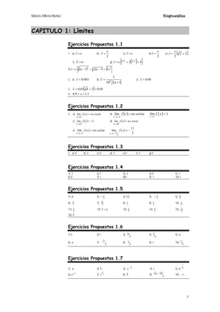 Moisés Villena Muñoz Respuestas
1
CAPITULO 1: Límites
Ejercicios Propuestos 1.1
1. a) =∈
∂ b)
2
∈
=
∂ c) =∈
∂ d)
2
∈
=
∂ e) ( )
2
2
2
+
∈
=
∂
f) ∂ =∈ g) ( )
[ ]
4
7
2
7 3
1
3
2
+
+
=∈
∂
h) ( ) ( ) 3 2
3
3 2
1
1 a
a
a
a +
−
+
−
=∈
∂
2. a) 003
.
0
=
∂ b) 8
1
10 2 1
a
∂ =
+
c) 08
.
0
=
∂
3. ( ) 05
.
0
3
8
01
.
0 =
+
=
∂
4. 1
.
1
9
.
0 
 x
Ejercicios Propuestos 1.2
3. a) existe
no
x
f
lím
x
=
→
)
(
1
b) ( ) existe
no
x
f
lím
x
=
−
→ 2
( )
2
1
x
lím f x
→
=
c) ( ) 3
2
−
=
→
x
f
lím
x
d) ( ) existe
no
x
f
lím
x
=
→0
e) existe
no
x
f
x
=
−
→
)
(
lím
1 2
11
)
(
lím
2
5
−
=
−
→
x
f
x
Ejercicios Propuestos 1.3
3. a) V b) F c) V d) F e) F f) F g) F
Ejercicios Propuestos 1.4
1) 2 2) 1 3) -2 4) 0 5) -1
6) 0 7) 1 8)0 9) -1 10) 1
Ejercicios Propuestos 1.5
1) 6 2) 1
4
− 3) 12 4) 1
5
− 5) 11
9
6) 4
5
7) 15
2
8) 1
4
9) 1
2
10) 1
12
11) 1
9
12) 1 a
− 13) 1
9
14) 1
2
15) 1
72
16) 1
Ejercicios Propuestos 1.6
1) 5 2) 1 3)
2
9 4)
π
2 5) π
6) π 7)
3
3 8)
2
1 9) 1 10)
3
2
Ejercicios Propuestos 1.7
1) e 2) 1 3) 2
1
−
e 4) 1 5)
7
8
e
−
6)
2
e−
7) π
6
e 8) 3 9) ( )
3
b
a − 10) 1
−
 