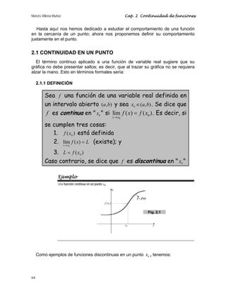 Moisés Villena Muñoz Cap. 2 Continuidad de funciones
64
Hasta aquí nos hemos dedicado a estudiar el comportamiento de una función
en la cercanía de un punto; ahora nos proponemos definir su comportamiento
justamente en el punto.
2.1 CONTINUIDAD EN UN PUNTO
El término continuo aplicado a una función de variable real sugiere que su
gráfica no debe presentar saltos; es decir, que al trazar su gráfica no se requiera
alzar la mano. Esto en términos formales sería:
2.1.1 DEFINICIÓN
Sea f una función de una variable real definida en
un intervalo abierto )
,
( b
a y sea )
,
(
0 b
a
x ∈ . Se dice que
f es continua en  0
x  si
0
0
lím ( ) ( )
x x
f x f x
→
= . Es decir, si
se cumplen tres cosas:
1. )
( 0
x
f está definida
2. L
x
f
x
x
=
→
)
(
lím
0
(existe); y
3. )
( 0
x
f
L =
Caso contrario, se dice que f es discontinua en  0
x 
Ejemplo
Una función continua en un punto 0
x
Como ejemplos de funciones discontinuas en un punto 0
x , tenemos:
Fig. 2.1
 