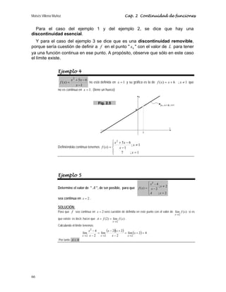 Moisés Villena Muñoz Cap. 2 Continuidad de funciones
66
Para el caso del ejemplo 1 y del ejemplo 2, se dice que hay una
discontinuidad esencial.
Y para el caso del ejemplo 3 se dice que es una discontinuidad removible,
porque sería cuestión de definir a f en el punto  0
x  con el valor de L para tener
ya una función continua en ese punto. A propósito, observe que sólo en este caso
el límite existe.
Ejemplo 4
1
6
5
)
(
2
−
−
+
=
x
x
x
x
f no está definida en 1
=
x y su gráfica es la de 1
;
6
)
( ≠
+
= x
x
x
f que
no es continua en 1
=
x . (tiene un hueco)
Definiéndola continua tenemos
⎪
⎩
⎪
⎨
⎧
=
≠
−
−
+
=
1
;
7
1
;
1
6
5
)
(
2
x
x
x
x
x
x
f
Ejemplo 5
Determine el valor de  A , de ser posible, para que
⎪
⎩
⎪
⎨
⎧
=
≠
−
−
=
2
;
2
;
2
4
)
(
2
x
A
x
x
x
x
f
sea continua en 2
x = .
SOLUCIÓN:
Para que f sea continua en 2
x = será cuestión de definirla en este punto con el valor de )
(
lím
2
x
f
x→
si es
que existe; es decir, hacer que )
(
lím
)
2
(
2
x
f
f
A
x→
=
= .
Calculando el límite tenemos:
( )( ) ( ) 4
2
lím
2
2
2
lím
2
4
lím
2
2
2
2
=
+
=
−
+
−
=
−
−
→
→
→
x
x
x
x
x
x
x
x
x
.
Por tanto 4
=
A
Fig. 2.5
 