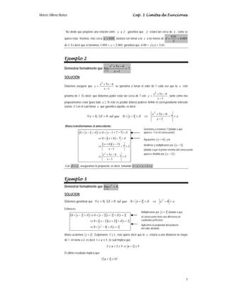Moisés Villena Muñoz Cap. 1 Límites de Funciones
7
No olvide que proponer una relación entre ε y ∂ , garantiza que f estará tan cerca de L , como se
quiera estar. Veamos, más cerca 01
.
0
=
ε , bastará con tomar a la x a no menos de 005
.
0
2
01
.
0
=
=
δ
de 2. Es decir que si tomamos 005
.
2
995
.
1 <
< x garantiza que 01
.
5
)
(
99
.
4 <
< x
f .
Ejemplo 2
Demostrar formalmente que
2
1
5 6
lím 7
1
x
x x
x
→
+ −
=
−
.
SOLUCIÓN:
Debemos asegurar que
1
6
5
2
−
−
+
=
x
x
x
y se aproxima a tomar el valor de 7 cada vez que la x esté
próxima de 1. Es decir, que debemos poder estar tan cerca de 7 con
1
6
5
2
−
−
+
=
x
x
x
y , tanto como nos
propusiéramos estar (para todo ε ). Si esto es posible deberá poderse definir el correspondiente intervalo
(existe ∂ ) en el cual tomar x que garantice aquello, es decir:
ε
δ
δ
ε <
−
−
−
+
⇒
<
−
<
>
∃
>
∀ 7
1
6
5
1
0
0
,
0
2
x
x
x
x
que
tal
Ahora transformamos el antecedente:
( )
( )
( )( )
2
0 1 0 1 7 7
0 6 7
6 1
7
1
5 6
7
1
x x
x
x x
x
x x
x
δ δ
δ
< − < ⇒ < − + − <
⇒ < + − <
+ −
⇒ − < ∂
−
+ −
⇒ − < ∂
−
Con ε
δ = , aseguramos lo propuesto; es decir, tomando ε
ε +
<
<
− 1
1 x .
Ejemplo 3
Demostrar formalmente que 2
2
lím 4
x
x
→
= .
SOLUCION:
Debemos garantizar que ε
δ
δ
ε <
−
⇒
<
−
<
>
∃
>
∀ 4
2
0
0
,
0 2
x
x
que
tal
Entonces:
( )
( )( )
2
0 2 0 2 2 2
0 2 2 2
0 4 2
x x x x
x x x
x x
δ δ
δ
δ
< − < ⇒ < − + < +
⇒ < − + < +
⇒ < − < +
Ahora acotemos 2
x + . Exijamonos 1
∂ ≤ , esto quiere decir que la x estaría a una distancia no mayor
de 1, en torno a 2, es decir 1 3
x
≤ ≤ , lo cual implica que:
2 2 5 2 5
x x
≤ + ≤ ⇒ + ≤
El último resultado implica que:
2 5
x
∂ + ≤ ∂
Sumamos y restamos 7 (debido a que
aparece -7 en el consecuente)
Agrupamos ( )
6
x + y la
dividimos y multiplicamos por ( )
1
x −
(debido a que el primer término del consecuente
aparece dividido por ( )
1
x − )
Multiplicamos por 2
x + (debido a que
el consecuente tiene una diferencia de
cuadrados perfectos)
Aplicamos la propiedad del producto
del valor absoluto
 