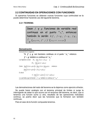 Moisés Villena Muñoz Cap. 2 Continuidad de funciones
68
2.2 CONTINUIDAD EN OPERACIONES CON FUNCIONES
Si operamos funciones se obtienen nuevas funciones cuya continuidad se la
puede determinar haciendo uso del siguiente teorema.
2.2.1 TEOREMA
Sean f y g funciones de variable real
continuas en el punto  0
x , entonces
también lo serán: k f , g
f + , g
f − , g
f . ,
g
f ( )
0
)
( 0 ≠
x
g , n
f ,n f ( par
es
n
si
x
f 0
)
( 0  )
Demostración.
Demostremos lo siguiente:
Si f y g son funciones continuas en el punto  0
x  entonces
g
f + también es continua en  0
x 
Las hipótesis serían :
1
H
0
0
lim ( ) ( )
x x
f x f x
→
= y
:
2
H
0
0
lim ( ) ( )
x x
g x g x
→
=
Como [ ]
0 0 0
lim ( ) ( ) lim ( ) lim ( )
x x x x x x
f x g x f x g x
→ → →
+ = + entonces
[ ]
0
0 0
lim ( ) ( ) ( ) ( )
x x
f x g x f x g x
→
+ = +
Es decir
( ) ( )
0
0
: lim ( ) ( )
x x
C f g x f g x
→
+ = +
⎡ ⎤
⎣ ⎦
Lo cual indica que la función g
f + también es continua en  0
x 
Las demostraciones del resto del teorema se la dejamos como ejercicio al lector.
Se puede hacer analogía con el teorema principal de límites si surge la
interrogante de saber lo que ocurre con el recíproco del teorema, es decir, que si
tenemos una función suma (u otra, resultado de las operaciones indicadas)
continua, se podría decir que las funciones que la formaron son también
continuas.
Para el caso de la función compuesta tenemos.
 