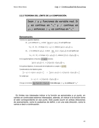 Moisés Villena Muñoz Cap. 2 Continuidad de funciones
69
2.2.2 TEOREMA DEL LÍMITE DE LA COMPOSICIÓN.
Sean f y g funciones de variable real. Si
g es continua en  0
x  y f continua en
)
( 0
x
g entonces g
f D es continua en  0
x 
Demostración.
Tenemos las siguientes hipótesis:
1
H : g es continua en 0
x , es decir
0
0
lim ( ) ( )
x x
g x g x
→
= , lo cual significa que
1 0
ε
∀  , 1 0
∃∂  tal que, si 0 1
x x
−  ∂ entonces ( ) ( )
0 1
g x g x ε
− 
2 :
H f es continua en ( )
0
g x , es decir
( )
( )
( )
0
0
lim ( )
x g x
f x f g x
→
= , lo cual significa que
2 0
ε
∀  , 2 0
∃∂  tal que, si ( )
0 2
x g x
−  ∂ entonces ( ) ( )
( )
0 2
f x f g x ε
− 
En la segunda hipótesis si hacemos ( )
x g x
= tenemos:
( ) ( )
0 2
g x g x
−  ∂ ⇒ ( )
( ) ( )
( )
0 2
f g x f g x ε
− 
En la primera hipótesis, el consecuente de la implicación se cumple si 1 2
ε = ∂ .
Considerando las dos hipótesis juntas:
( ) ( )
0 1 0 2
x x g x g x
⎡ ⎤
−  ∂ ⇒ −  ∂
⎣ ⎦ ∧ ( ) ( ) ( )
( ) ( )
( )
0 2 0 2
g x g x f g x f g x ε
⎡ ⎤
−  ∂ ⇒ − 
⎣ ⎦
Se cumple que:
0 1
x x
−  ∂ ⇒ ( )
( ) ( )
( )
0
f g x f g x ε
− 
O lo que es lo mismo ( )
( ) ( )
( )
0
0
lim
x x
f g x f g x
→
= . Esto indica que f g
D es continua en  0
x 
En límites nos interesaba indicar si la función se aproximaba a un punto, en
cambio en continuidad estamos interesados, además, en indicar si la función toma
el valor correspondiente en ese punto. Esto puede ocurrir en ambas direcciones
de acercamiento, como lo acabamos de definir, o en una sola dirección, como lo
vamos a decir a continuación.
 