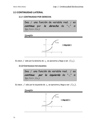 Moisés Villena Muñoz Cap. 2 Continuidad de funciones
70
2.3 CONTINUIDAD LATERAL
2.3.1 CONTINUIDAD POR DERECHA
Sea f una función de variable real. f es
continua por la derecha de  0
x  si
)
(
)
(
lím 0
0
x
f
x
f
x
x
=
+
→
Ejemplo
Es decir, f sólo por la derecha de 0
x se aproxima y llega a ser ( )
0
f x .
2.3.2 CONTINUIDAD POR IZQUIERDA
Sea f una función de variable real. f es
continua por la izquierda de  0
x  si
)
(
)
(
lím 0
0
x
f
x
f
x
x
=
−
→
Es decir, f sólo por la izquierda de 0
x se aproxima y llega a ser ( )
0
f x .
Ejemplo
Fig. 2.6
Fig. 2.7
 